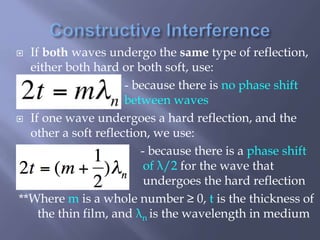  If both waves undergo the same type of reflection,
either both hard or both soft, use:
- because there is no phase shift
between waves
 If one wave undergoes a hard reflection, and the
other a soft reflection, we use:
- because there is a phase shift
of λ/2 for the wave that
undergoes the hard reflection
**Where m is a whole number ≥ 0, t is the thickness of
the thin film, and λn is the wavelength in medium
 