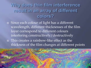  Since each colour of light has a different
wavelength, different thicknesses of the film
layer correspond to different colours
interfering constructively/destructively
 This creates a rainbow-like effect as the
thickness of the film changes at different points
 