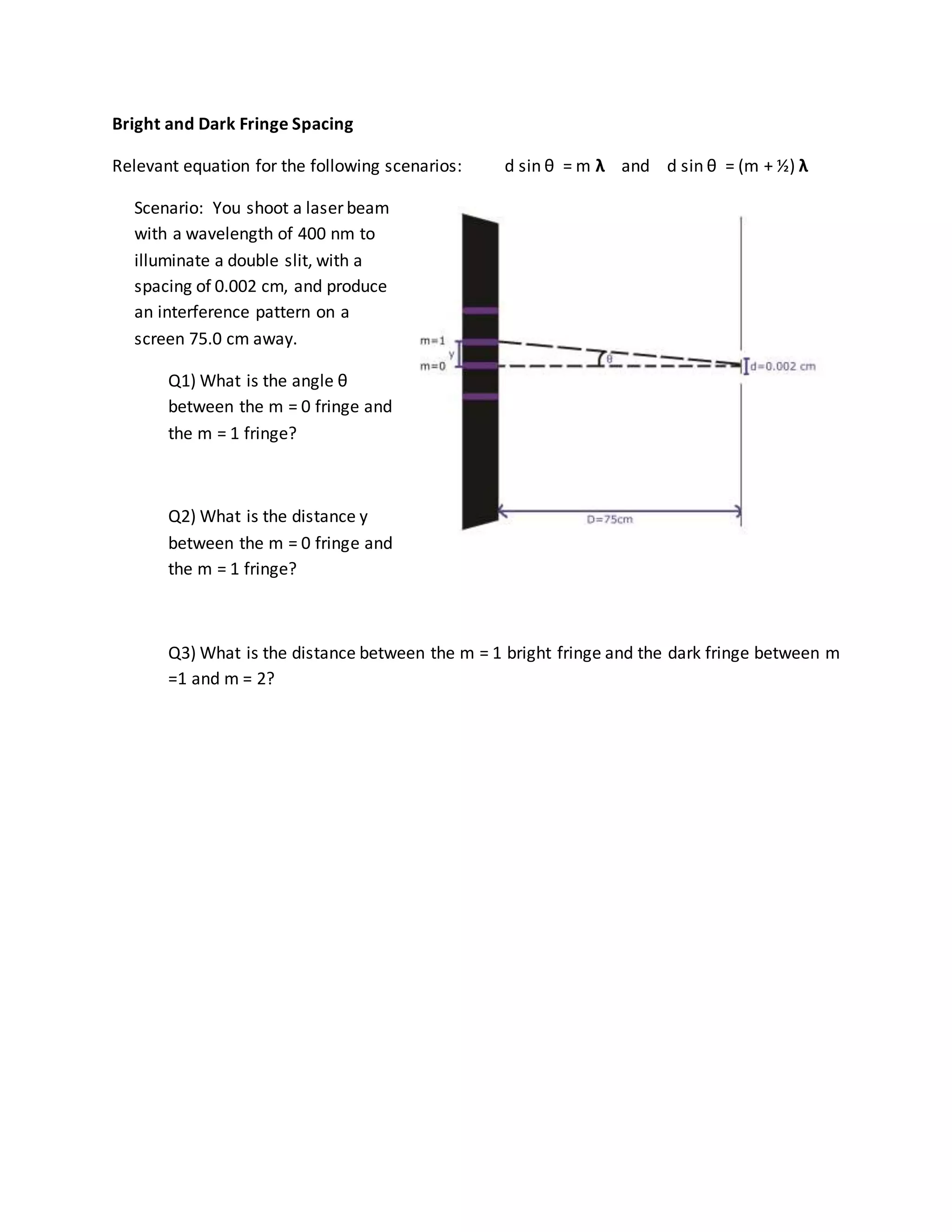 Bright and Dark Fringe Spacing
Relevant equation for the following scenarios: d sin θ = m λ and d sin θ = (m + ½) λ
Scenario: You shoot a laser beam
with a wavelength of 400 nm to
illuminate a double slit, with a
spacing of 0.002 cm, and produce
an interference pattern on a
screen 75.0 cm away.
Q1) What is the angle θ
between the m = 0 fringe and
the m = 1 fringe?
Q2) What is the distance y
between the m = 0 fringe and
the m = 1 fringe?
Q3) What is the distance between the m = 1 bright fringe and the dark fringe between m
=1 and m = 2?
