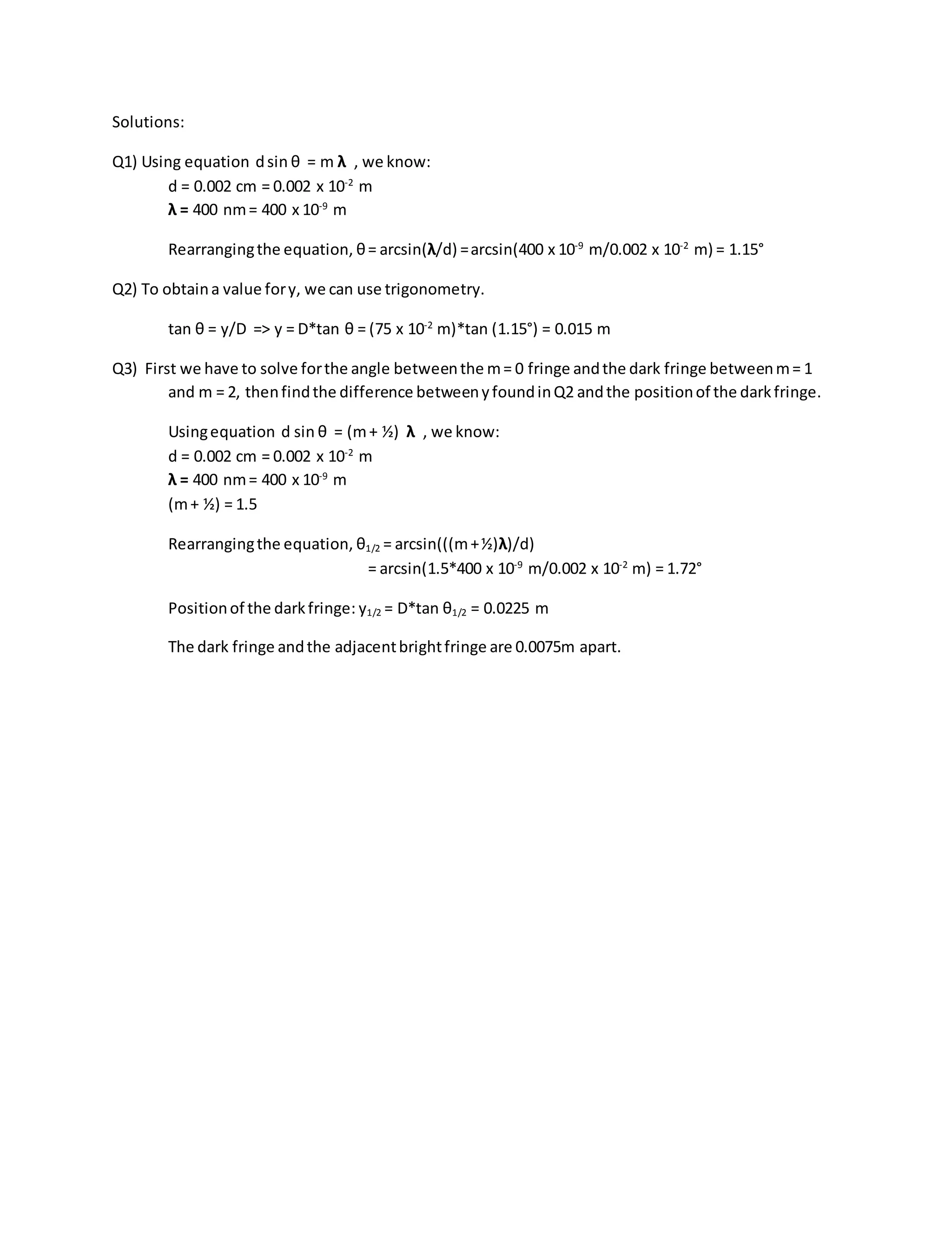Solutions:
Q1) Using equation dsin θ = m λ , we know:
d = 0.002 cm = 0.002 x 10-2
m
λ = 400 nm= 400 x 10-9
m
Rearrangingthe equation, θ= arcsin(λ/d) =arcsin(400 x 10-9
m/0.002 x 10-2
m) = 1.15°
Q2) To obtaina value fory, we can use trigonometry.
tan θ = y/D => y = D*tan θ = (75 x 10-2
m)*tan (1.15°) = 0.015 m
Q3) First we have to solve forthe angle betweenthe m= 0 fringe andthe dark fringe betweenm= 1
and m = 2, thenfindthe difference betweenyfoundinQ2 andthe positionof the darkfringe.
Usingequation d sin θ = (m+ ½) λ , we know:
d = 0.002 cm = 0.002 x 10-2
m
λ = 400 nm= 400 x 10-9
m
(m+ ½) = 1.5
Rearrangingthe equation, θ1/2 = arcsin(((m+½)λ)/d)
= arcsin(1.5*400 x 10-9
m/0.002 x 10-2
m) = 1.72°
Positionof the darkfringe: y1/2 = D*tan θ1/2 = 0.0225 m
The dark fringe andthe adjacentbrightfringe are 0.0075m apart.