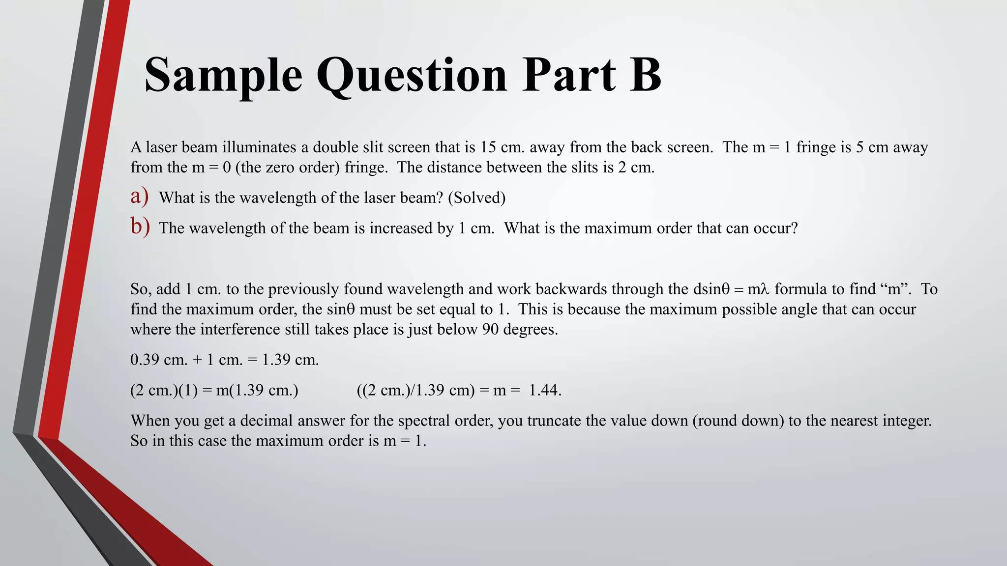 Sample Question Part B
A laser beam illuminates a double slit screen that is 15 cm. away from the back screen. The m = 1 fringe is 5 cm away
from the m = 0 (the zero order) fringe. The distance between the slits is 2 cm.
a) What is the wavelength of the laser beam? (Solved)
b) The wavelength of the beam is increased by 1 cm. What is the maximum order that can occur?
So, add 1 cm. to the previously found wavelength and work backwards through the dsinq = ml formula to find “m”. To
find the maximum order, the sinq must be set equal to 1. This is because the maximum possible angle that can occur
where the interference still takes place is just below 90 degrees.
0.39 cm. + 1 cm. = 1.39 cm.
(2 cm.)(1) = m(1.39 cm.) ((2 cm.)/1.39 cm) = m = 1.44.
When you get a decimal answer for the spectral order, you truncate the value down (round down) to the nearest integer.
So in this case the maximum order is m = 1.
 