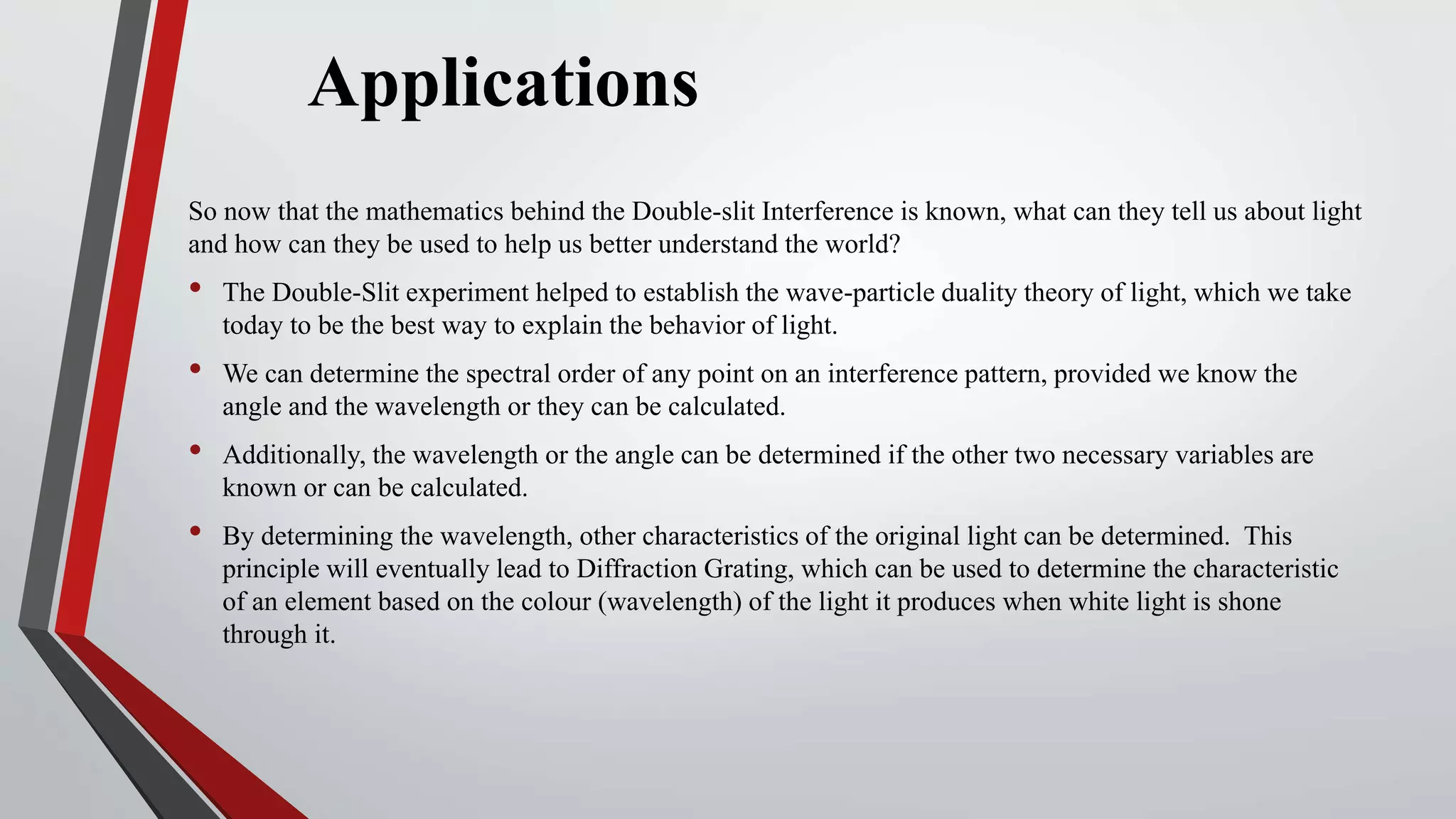 Applications
So now that the mathematics behind the Double-slit Interference is known, what can they tell us about light
and how can they be used to help us better understand the world?
• The Double-Slit experiment helped to establish the wave-particle duality theory of light, which we take
today to be the best way to explain the behavior of light.
• We can determine the spectral order of any point on an interference pattern, provided we know the
angle and the wavelength or they can be calculated.
• Additionally, the wavelength or the angle can be determined if the other two necessary variables are
known or can be calculated.
• By determining the wavelength, other characteristics of the original light can be determined. This
principle will eventually lead to Diffraction Grating, which can be used to determine the characteristic
of an element based on the colour (wavelength) of the light it produces when white light is shone
through it.
 