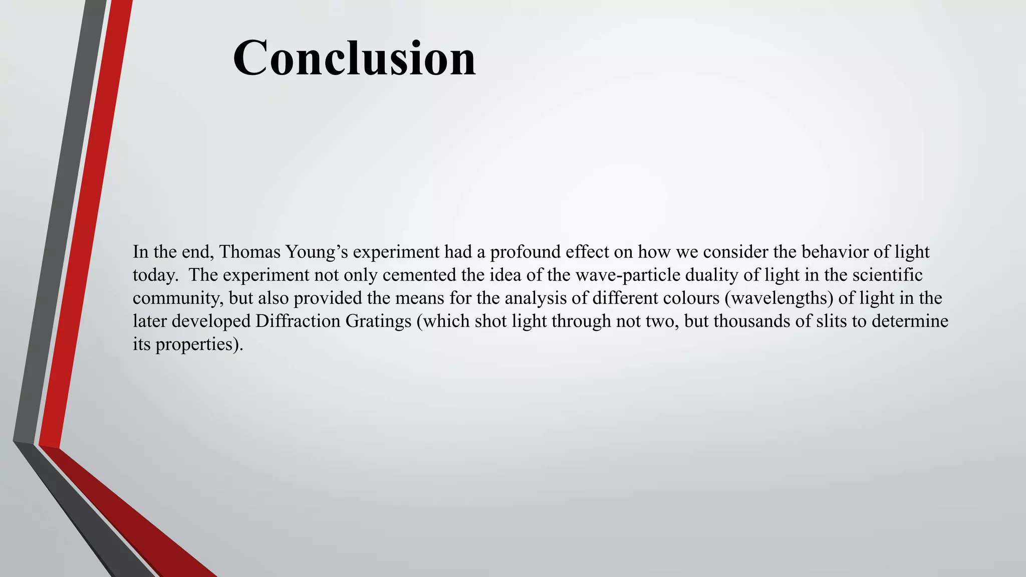 Conclusion
In the end, Thomas Young’s experiment had a profound effect on how we consider the behavior of light
today. The experiment not only cemented the idea of the wave-particle duality of light in the scientific
community, but also provided the means for the analysis of different colours (wavelengths) of light in the
later developed Diffraction Gratings (which shot light through not two, but thousands of slits to determine
its properties).
 