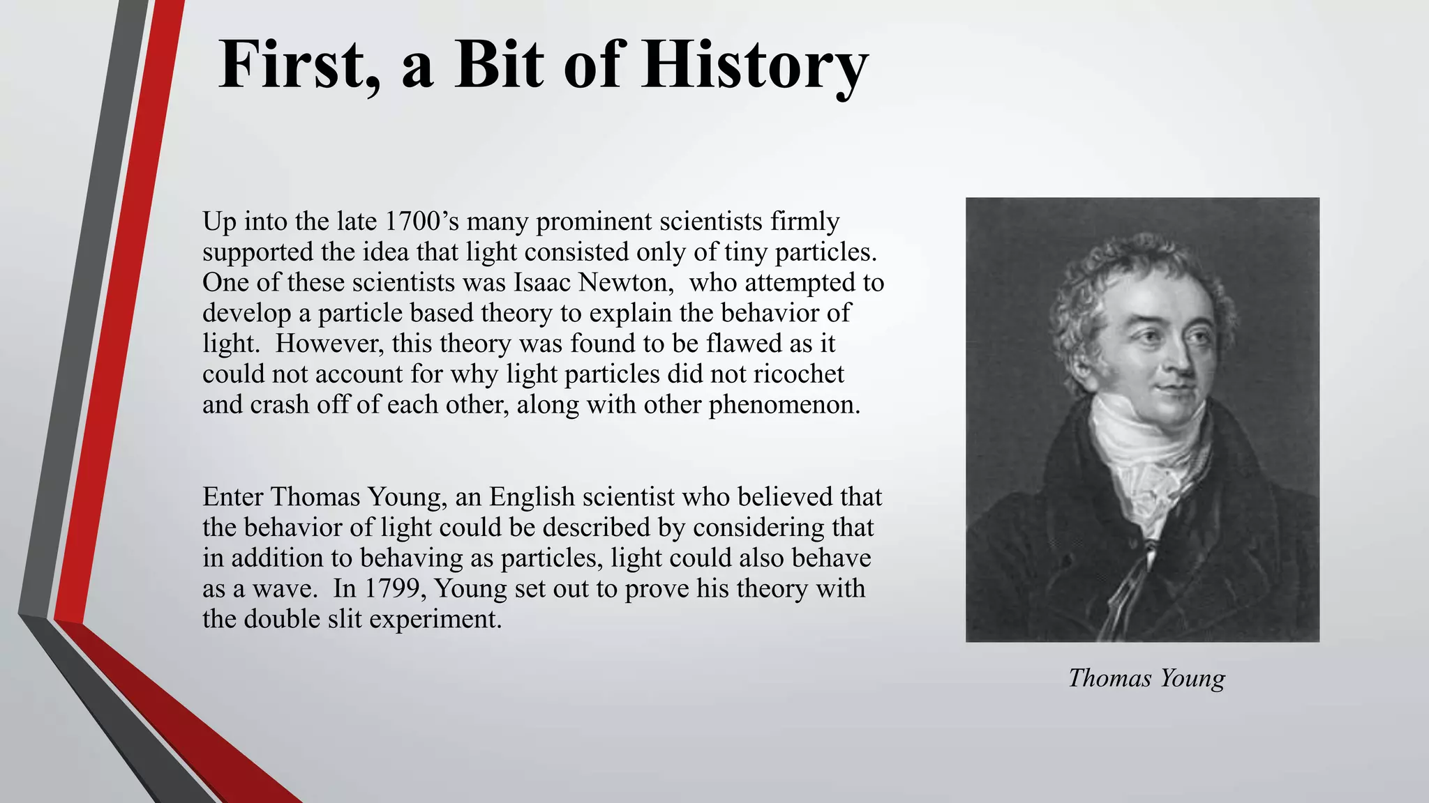 First, a Bit of History
Up into the late 1700’s many prominent scientists firmly
supported the idea that light consisted only of tiny particles.
One of these scientists was Isaac Newton, who attempted to
develop a particle based theory to explain the behavior of
light. However, this theory was found to be flawed as it
could not account for why light particles did not ricochet
and crash off of each other, along with other phenomenon.
Enter Thomas Young, an English scientist who believed that
the behavior of light could be described by considering that
in addition to behaving as particles, light could also behave
as a wave. In 1799, Young set out to prove his theory with
the double slit experiment.
Thomas Young
 