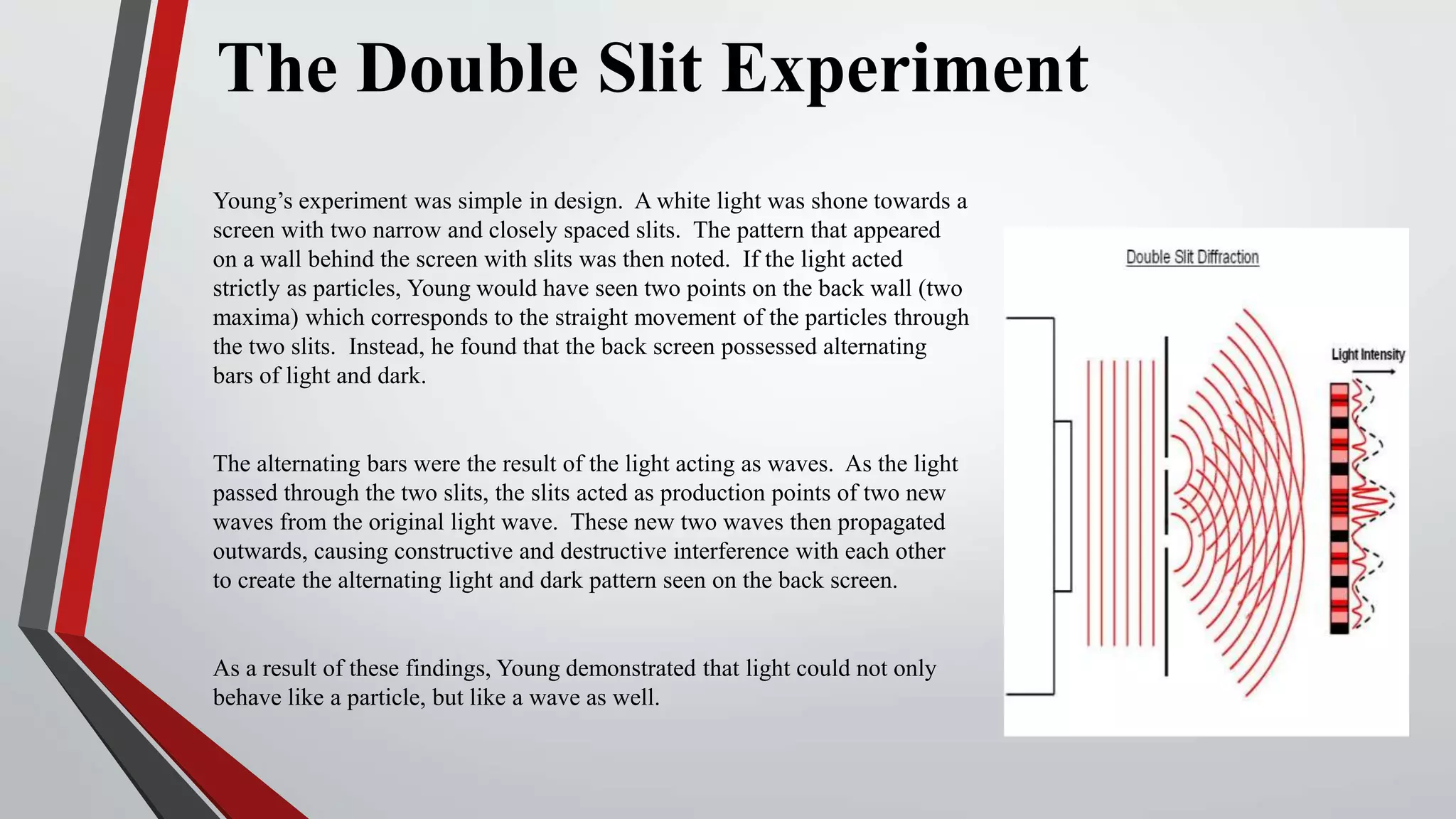 The Double Slit Experiment
Young’s experiment was simple in design. A white light was shone towards a
screen with two narrow and closely spaced slits. The pattern that appeared
on a wall behind the screen with slits was then noted. If the light acted
strictly as particles, Young would have seen two points on the back wall (two
maxima) which corresponds to the straight movement of the particles through
the two slits. Instead, he found that the back screen possessed alternating
bars of light and dark.
The alternating bars were the result of the light acting as waves. As the light
passed through the two slits, the slits acted as production points of two new
waves from the original light wave. These new two waves then propagated
outwards, causing constructive and destructive interference with each other
to create the alternating light and dark pattern seen on the back screen.
As a result of these findings, Young demonstrated that light could not only
behave like a particle, but like a wave as well.
 