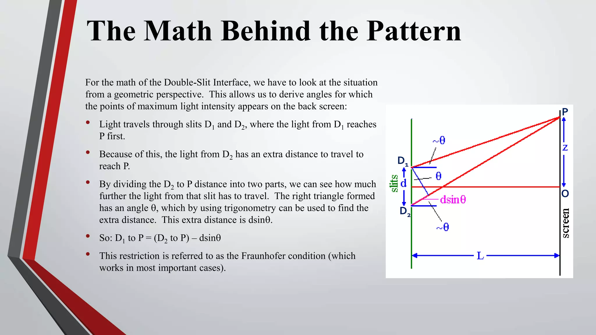 The Math Behind the Pattern
For the math of the Double-Slit Interface, we have to look at the situation
from a geometric perspective. This allows us to derive angles for which
the points of maximum light intensity appears on the back screen:
• Light travels through slits D1 and D2, where the light from D1 reaches
P first.
• Because of this, the light from D2 has an extra distance to travel to
reach P.
• By dividing the D2 to P distance into two parts, we can see how much
further the light from that slit has to travel. The right triangle formed
has an angle q, which by using trigonometry can be used to find the
extra distance. This extra distance is dsinq.
• So: D1 to P = (D2 to P) – dsinq
• This restriction is referred to as the Fraunhofer condition (which
works in most important cases).
D1
D2
P
O
 