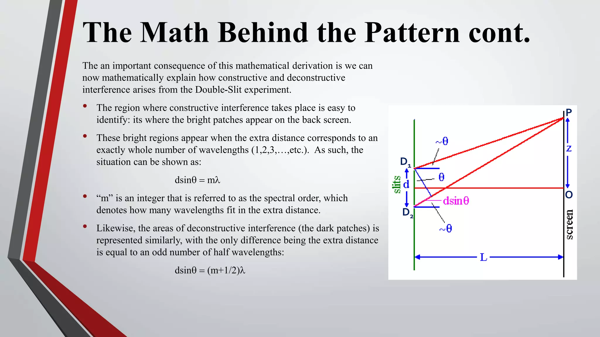 The Math Behind the Pattern cont.
The an important consequence of this mathematical derivation is we can
now mathematically explain how constructive and deconstructive
interference arises from the Double-Slit experiment.
• The region where constructive interference takes place is easy to
identify: its where the bright patches appear on the back screen.
• These bright regions appear when the extra distance corresponds to an
exactly whole number of wavelengths (1,2,3,…,etc.). As such, the
situation can be shown as:
dsinq = ml
• “m” is an integer that is referred to as the spectral order, which
denotes how many wavelengths fit in the extra distance.
• Likewise, the areas of deconstructive interference (the dark patches) is
represented similarly, with the only difference being the extra distance
is equal to an odd number of half wavelengths:
dsinq = (m+1/2)l
D1
D2
P
O
 