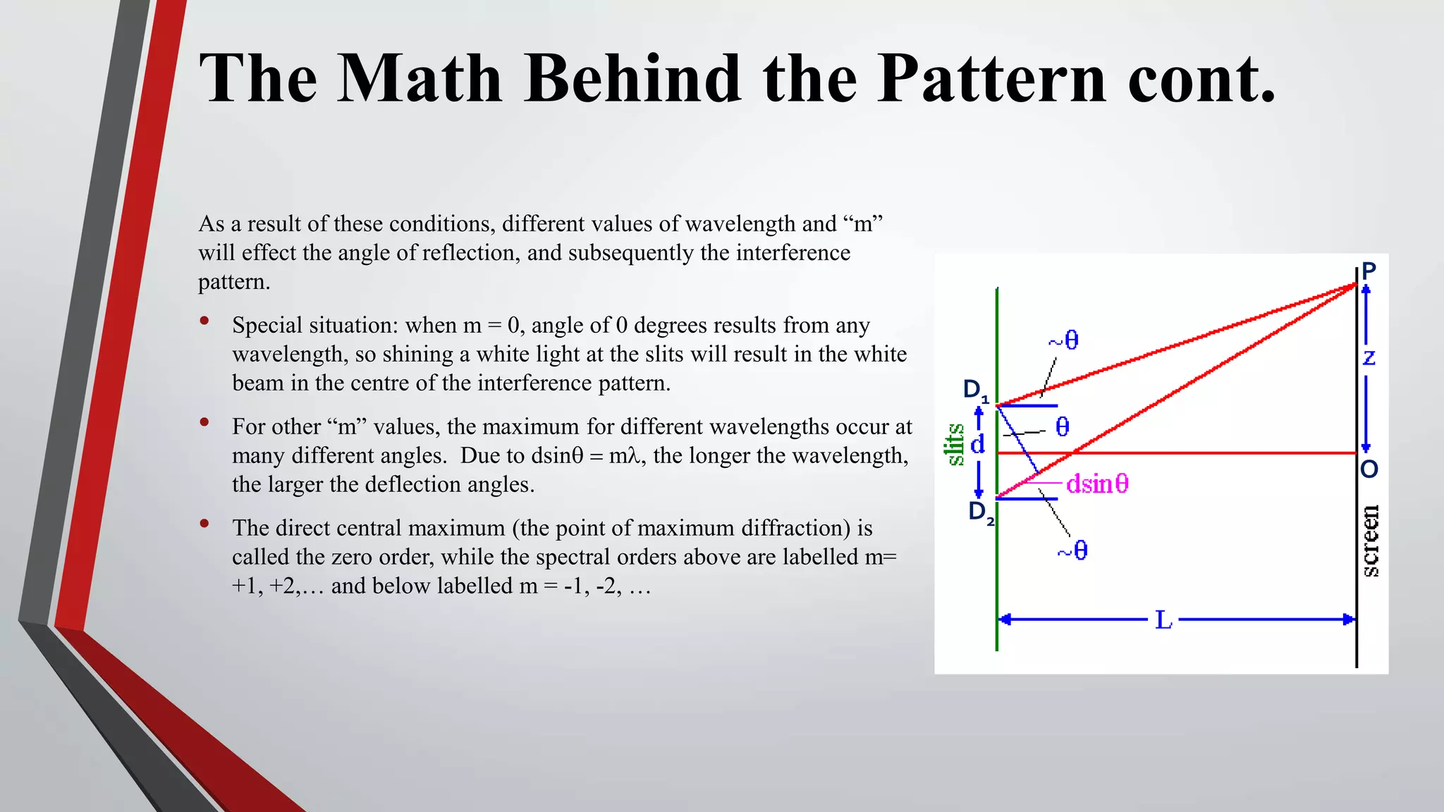 The Math Behind the Pattern cont.
As a result of these conditions, different values of wavelength and “m”
will effect the angle of reflection, and subsequently the interference
pattern.
• Special situation: when m = 0, angle of 0 degrees results from any
wavelength, so shining a white light at the slits will result in the white
beam in the centre of the interference pattern.
• For other “m” values, the maximum for different wavelengths occur at
many different angles. Due to dsinq = ml, the longer the wavelength,
the larger the deflection angles.
• The direct central maximum (the point of maximum diffraction) is
called the zero order, while the spectral orders above are labelled m=
+1, +2,… and below labelled m = -1, -2, …
D1
D2
P
O
 