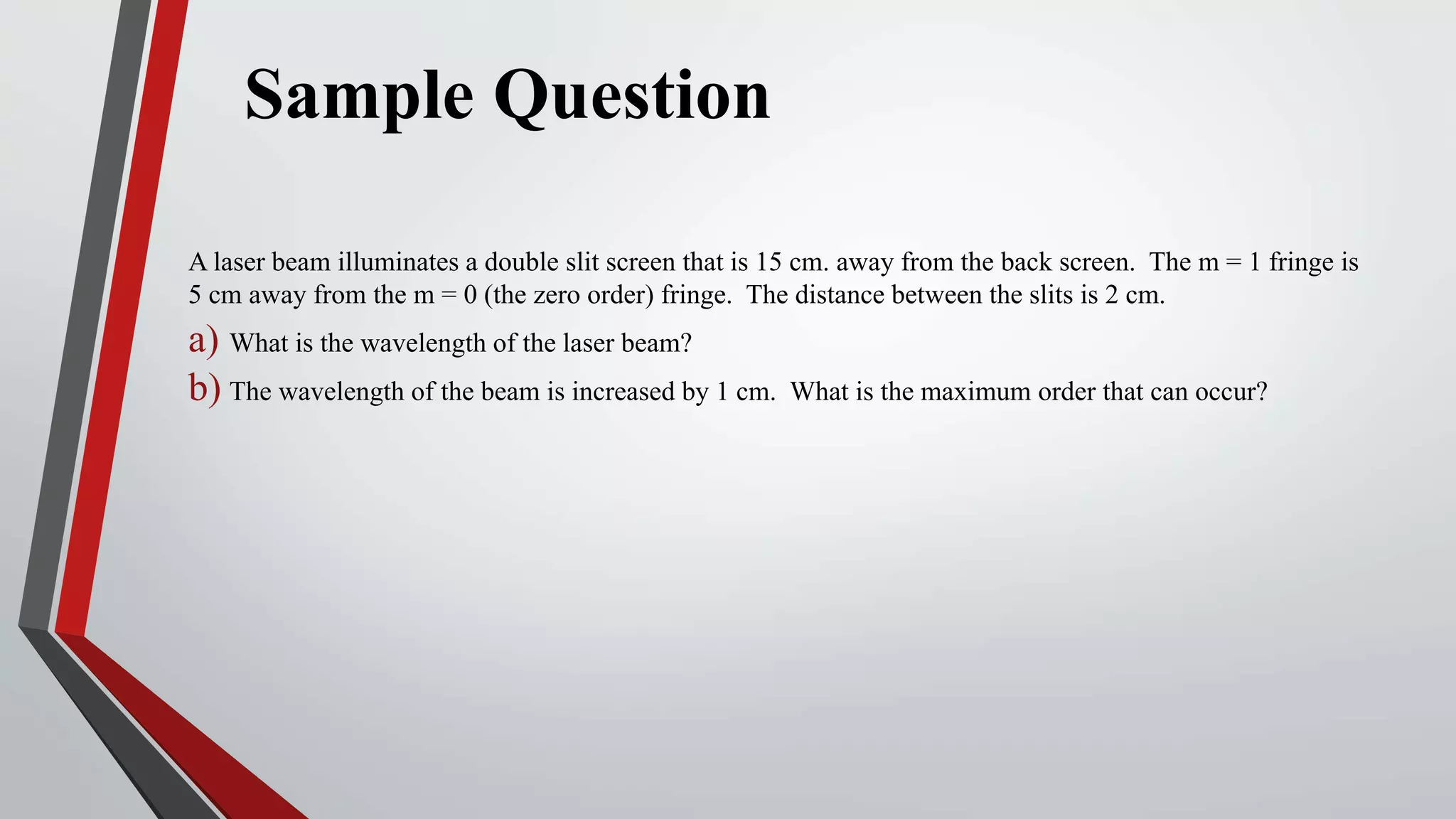 Sample Question
A laser beam illuminates a double slit screen that is 15 cm. away from the back screen. The m = 1 fringe is
5 cm away from the m = 0 (the zero order) fringe. The distance between the slits is 2 cm.
a) What is the wavelength of the laser beam?
b) The wavelength of the beam is increased by 1 cm. What is the maximum order that can occur?
 