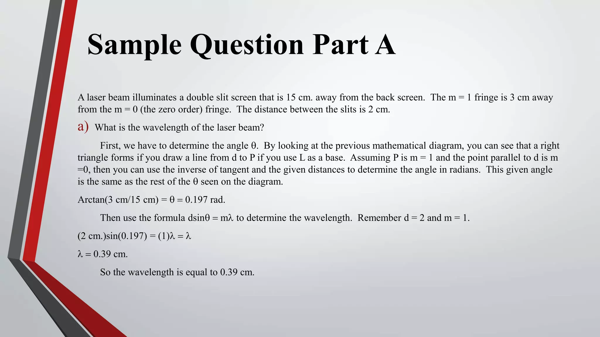 Sample Question Part A
A laser beam illuminates a double slit screen that is 15 cm. away from the back screen. The m = 1 fringe is 3 cm away
from the m = 0 (the zero order) fringe. The distance between the slits is 2 cm.
a) What is the wavelength of the laser beam?
First, we have to determine the angle q. By looking at the previous mathematical diagram, you can see that a right
triangle forms if you draw a line from d to P if you use L as a base. Assuming P is m = 1 and the point parallel to d is m
=0, then you can use the inverse of tangent and the given distances to determine the angle in radians. This given angle
is the same as the rest of the q seen on the diagram.
Arctan(3 cm/15 cm) = q = 0.197 rad.
Then use the formula dsinq = ml to determine the wavelength. Remember d = 2 and m = 1.
(2 cm.)sin(0.197) = (1)l = l
l = 0.39 cm.
So the wavelength is equal to 0.39 cm.
 