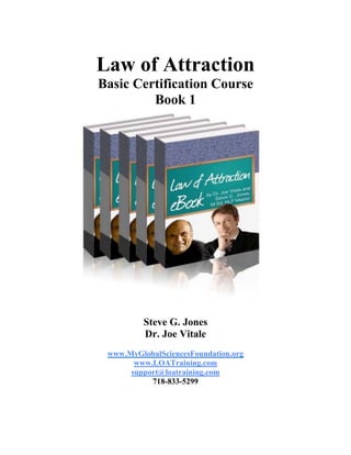 Law of Attraction
Basic Certification Course
Book 1
Steve G. Jones
Dr. Joe Vitale
www.MyGlobalSciencesFoundation.org
www.LOATraining.com
support@loatraining.com
718-833-5299
 