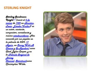 STERLING KNIGHT

Sterling Sandmann
Knight1 2 (nació el 5 de
marzo de 1989 en Houston,
Texas, Estados Unidos)3 es
un actor, cantante,
compositor, comediante y
músico estadounidense. Más
conocido por sus papeles en
la película de 2009, 17
Again, en Sonny With A
Chance y So Random! como
Chad Dylan Cooper, y en
la Película Original de
Disney
Channel, Starstruckcomo
Christopher Wilde.
 