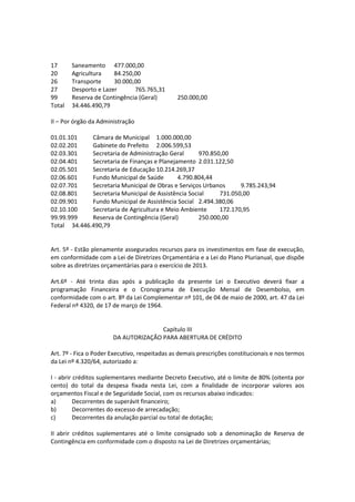 17 Saneamento 477.000,00
20 Agricultura 84.250,00
26 Transporte 30.000,00
27 Desporto e Lazer 765.765,31
99 Reserva de Contingência (Geral) 250.000,00
Total 34.446.490,79
II – Por órgão da Administração
01.01.101 Câmara de Municipal 1.000.000,00
02.02.201 Gabinete do Prefeito 2.006.599,53
02.03.301 Secretaria de Administração Geral 970.850,00
02.04.401 Secretaria de Finanças e Planejamento 2.031.122,50
02.05.501 Secretaria de Educação 10.214.269,37
02.06.601 Fundo Municipal de Saúde 4.790.804,44
02.07.701 Secretaria Municipal de Obras e Serviços Urbanos 9.785.243,94
02.08.801 Secretaria Municipal de Assistência Social 731.050,00
02.09.901 Fundo Municipal de Assistência Social 2.494.380,06
02.10.100 Secretaria de Agricultura e Meio Ambiente 172.170,95
99.99.999 Reserva de Contingência (Geral) 250.000,00
Total 34.446.490,79
Art. 5º - Estão plenamente assegurados recursos para os investimentos em fase de execução,
em conformidade com a Lei de Diretrizes Orçamentária e a Lei do Plano Plurianual, que dispõe
sobre as diretrizes orçamentárias para o exercício de 2013.
Art.6º - Até trinta dias após a publicação da presente Lei o Executivo deverá fixar a
programação Financeira e o Cronograma de Execução Mensal de Desembolso, em
conformidade com o art. 8º da Lei Complementar nº 101, de 04 de maio de 2000, art. 47 da Lei
Federal nº 4320, de 17 de março de 1964.
Capítulo III
DA AUTORIZAÇÃO PARA ABERTURA DE CRÉDITO
Art. 7º - Fica o Poder Executivo, respeitadas as demais prescrições constitucionais e nos termos
da Lei nº 4.320/64, autorizado a:
I - abrir créditos suplementares mediante Decreto Executivo, até o limite de 80% (oitenta por
cento) do total da despesa fixada nesta Lei, com a finalidade de incorporar valores aos
orçamentos Fiscal e de Seguridade Social, com os recursos abaixo indicados:
a) Decorrentes de superávit financeiro;
b) Decorrentes do excesso de arrecadação;
c) Decorrentes da anulação parcial ou total de dotação;
II abrir créditos suplementares até o limite consignado sob a denominação de Reserva de
Contingência em conformidade com o disposto na Lei de Diretrizes orçamentárias;
 