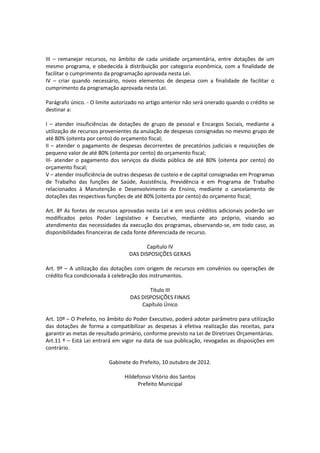 III – remanejar recursos, no âmbito de cada unidade orçamentária, entre dotações de um
mesmo programa, e obedecida à distribuição por categoria econômica, com a finalidade de
facilitar o cumprimento da programação aprovada nesta Lei.
IV – criar quando necessário, novos elementos de despesa com a finalidade de facilitar o
cumprimento da programação aprovada nesta Lei.
Parágrafo único. - O limite autorizado no artigo anterior não será onerado quando o crédito se
destinar a:
I – atender insuficiências de dotações de grupo de pessoal e Encargos Sociais, mediante a
utilização de recursos provenientes da anulação de despesas consignadas no mesmo grupo de
até 80% (oitenta por cento) do orçamento fiscal;
II – atender o pagamento de despesas decorrentes de precatórios judiciais e requisições de
pequeno valor de até 80% (oitenta por cento) do orçamento fiscal;
III- atender o pagamento dos serviços da dívida pública de até 80% (oitenta por cento) do
orçamento fiscal;
V – atender insuficiência de outras despesas de custeio e de capital consignadas em Programas
de Trabalho das funções de Saúde, Assistência, Previdência e em Programa de Trabalho
relacionados à Manutenção e Desenvolvimento do Ensino, mediante o cancelamento de
dotações das respectivas funções de até 80% (oitenta por cento) do orçamento fiscal;
Art. 8º As fontes de recursos aprovadas nesta Lei e em seus créditos adicionais poderão ser
modificados pelos Poder Legislativo e Executivo, mediante ato próprio, visando ao
atendimento das necessidades da execução dos programas, observando-se, em todo caso, as
disponibilidades financeiras de cada fonte diferenciada de recurso.
Capítulo IV
DAS DISPOSIÇÕES GERAIS
Art. 9º – A utilização das dotações com origem de recursos em convênios ou operações de
crédito fica condicionada à celebração dos instrumentos.
Título III
DAS DISPOSIÇÕES FINAIS
Capítulo Único
Art. 10º – O Prefeito, no âmbito do Poder Executivo, poderá adotar parâmetro para utilização
das dotações de forma a compatibilizar as despesas à efetiva realização das receitas, para
garantir as metas de resultado primário, conforme previsto na Lei de Diretrizes Orçamentárias.
Art.11 º – Está Lei entrará em vigor na data de sua publicação, revogadas as disposições em
contrário.
Gabinete do Prefeito, 10 outubro de 2012.
Hildefonso Vitório dos Santos
Prefeito Municipal
 