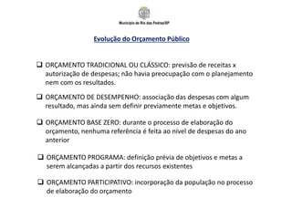 Município de Rio das Pedras/SP
Evolução do Orçamento Público
 ORÇAMENTO TRADICIONAL OU CLÁSSICO: previsão de receitas x
autorização de despesas; não havia preocupação com o planejamento
nem com os resultados.
 ORÇAMENTO DE DESEMPENHO: associação das despesas com algum
resultado, mas ainda sem definir previamente metas e objetivos.
 ORÇAMENTO BASE ZERO: durante o processo de elaboração do
orçamento, nenhuma referência é feita ao nível de despesas do ano
anterior
 ORÇAMENTO PROGRAMA: definição prévia de objetivos e metas a
serem alcançadas a partir dos recursos existentes
 ORÇAMENTO PARTICIPATIVO: incorporação da população no processo
de elaboração do orçamento
 