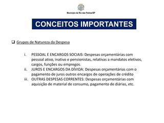 Município de Rio das Pedras/SP
CONCEITOS IMPORTANTES
 Grupos de Natureza da Despesa
i. PESSOAL E ENCARGOS SOCIAIS: Despesas orçamentárias com
pessoal ativo, inativo e pensionistas, relativas a mandatos eletivos,
cargos, funções ou empregos.
ii. JUROS E ENCARGOS DA DÍVIDA: Despesas orçamentárias com o
pagamento de juros outros encargos de operações de crédito
iii. OUTRAS DESPESAS CORRENTES: Despesas orçamentárias com
aquisição de material de consumo, pagamento de diárias, etc.
 