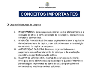 Município de Rio das Pedras/SP
CONCEITOS IMPORTANTES
 Grupos de Natureza da Despesa
i. INVESTIMENTOS: Despesas orçamentárias com o planejamento e a
execução de obras e com a aquisição de instalações, equipamentos
e material permanente.
ii. INVERSÕES FINANCEIRAS: Despesas orçamentárias com a aquisição
de imóveis ou bens de capital já em utilização e com a constituição
ou aumento do capital de empresas
iii. AMORTIZAÇÃO DA DÍVIDA: Despesas orçamentárias com o
pagamento e/ou refinanciamento do principal e da atualização
monetária ou cambial da dívida pública
iv. RESERVA DE CONTIGÊNCIA: reserva de recursos orçamentários
livres para que a administração possa dispor a qualquer momento
para situações imprevistas do ponto de vista do planejamento
orçamentário, mediante créditos adicionais.
 