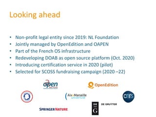 Looking ahead
• Non-profit legal entity since 2019: NL Foundation
• Jointly managed by OpenEdition and OAPEN
• Part of the French OS infrastructure
• Redeveloping DOAB as open source platform (Oct. 2020)
• Introducing certification service in 2020 (pilot)
• Selected for SCOSS fundraising campaign (2020 –22)
 