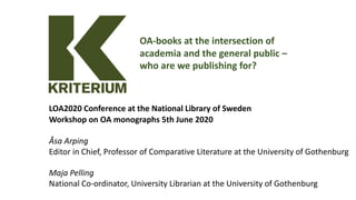 LOA2020 Conference at the National Library of Sweden
Workshop on OA monographs 5th June 2020
Åsa Arping
Editor in Chief, Professor of Comparative Literature at the University of Gothenburg
Maja Pelling
National Co-ordinator, University Librarian at the University of Gothenburg
OA-books at the intersection of
academia and the general public –
who are we publishing for?
 