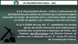 A Lei 4.320/64 em seu Art. 1º, estabelece as normas
gerais de direito financeiro para elaboração e
controle dos orçamentos e balanços da União, dos
Estados, dos Municípios e do Distrito Federal, de
acordo com o disposto no art. 5º, inciso XV, letra b,
da Constituição Federal.
LEI ORÇAMENTÁRIA ANUAL - 2023
A Lei Orçamentária Anual – LOA é o instrumento de
planejamento que estima as receitas que o governo espera
arrecadar ao longo do próximo ano e, com base nelas, autoriza
um limite de gastos a ser realizado com tais recursos.
 