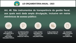 LEI ORÇAMENTÁRIA ANUAL - 2023
Art. 48. São instrumentos de transparência da gestão fiscal,
aos quais será dada ampla divulgação, inclusive em meios
eletrônicos de acesso público:
OS PLANOS,
ORÇAMENTOS E
LEIS DE
DIRETRIZES
ORÇAMENTÁRIAS;
AS PRESTAÇÕES
DE CONTAS E O
RESPECTIVO
PARECER PRÉVIO;
O RELATÓRIO
RESUMIDO DA
EXECUÇÃO
ORÇAMENTÁRIA
O RELATÓRIO DE
GESTÃO FISCAL;
AS VERSÕES
SIMPLIFICADAS
DESSES
DOCUMENTOS.
 