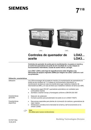 CC1N7118es
19.05.2016
Building Technologies Division
7118
LOA2... LOA3...
Controles de quemador de
aceite
LOA2...
LOA3...
Controles de quemador de aceite para la monitorización, la puesta en marcha y
el control de quemadores de aceite de aire insuflado de 1 o de 2 etapas en
funcionamiento intermitente. Caudal de aceite inferior a 30 kg/h.
Los LOA2 / LOA3 y esta hoja de especificaciones están dirigidos a los
fabricantes de equipos originales (OEM) que integren los LOA2 / LOA3 en o con
sus productos.
Utilización, características
Los LOA se encargan de la puesta en marcha y la monitorización de quemadores de
aceite de aire insuflado de 1 o 2 etapas en funcionamiento intermitente. La
monitorización de llama en caso de amarilla tiene lugar mediante el detector de
fotorresistencia QRB, y en caso de llama azul mediante el detector de llama azul QRC.
 Aplicaciones según EN 267: quemadores automáticos con ventilador para
combustibles líquidos
 Sometido a examen de tipo y homologado conforme a DIN EN 230:1991
 Detección de subtensión
 Contacto puenteo para precalentador de aceite (no en LOA28.173A27)
 Ejecuciones especiales para plantas de incineración de residuos y generadores de
vapor rápidos
 Señalización cromática de la intensidad de la llama y del funcionamiento en la
versión LOA36
 Nota
No utilizar para nuevas construcciones.
Utilización
Características
generales
Características
específicas
 