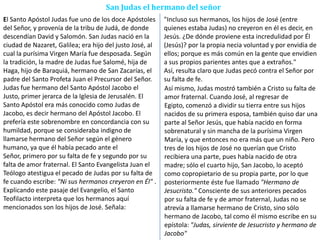 San Judas el hermano del señor
El Santo Apóstol Judas fue uno de los doce Apóstoles
del Señor, y provenía de la tribu de Judá, de donde
descendían David y Salomón. San Judas nació en la
ciudad de Nazaret, Galilea; era hijo del justo José, al
cual la purísima Virgen María fue desposada. Según
la tradición, la madre de Judas fue Salomé, hija de
Haga, hijo de Baraquiá, hermano de San Zacarías, el
padre del Santo Profeta Juan el Precursor del Señor.
Judas fue hermano del Santo Apóstol Jacobo el
Justo, primer jerarca de la Iglesia de Jerusalén. El
Santo Apóstol era más conocido como Judas de
Jacobo, es decir hermano del Apóstol Jacobo. El
prefería este sobrenombre en concordancia con su
humildad, porque se consideraba indigno de
llamarse hermano del Señor según el género
humano, ya que él había pecado ante el
Señor, primero por su falta de fe y segundo por su
falta de amor fraternal. El Santo Evangelista Juan el
Teólogo atestigua el pecado de Judas por su falta de
fe cuando escribe: "Ni sus hermanos creyeron en Él" .
Explicando este pasaje del Evangelio, el Santo
Teofilacto interpreta que los hermanos aquí
mencionados son los hijos de José. Señala:
"Incluso sus hermanos, los hijos de José (entre
quienes estaba Judas) no creyeron en él es decir, en
Jesús. ¿De dónde proviene esta incredulidad por Él
(Jesús)? por la propia necia voluntad y por envidia de
ellos; porque es más común en la gente que envidien
a sus propios parientes antes que a extraños."
Así, resulta claro que Judas pecó contra el Señor por
su falta de fe.
Así mismo, Judas mostró también a Cristo su falta de
amor fraternal. Cuando José, al regresar de
Egipto, comenzó a dividir su tierra entre sus hijos
nacidos de su primera esposa, también quiso dar una
parte al Señor Jesús, que había nacido en forma
sobrenatural y sin mancha de la purísima Virgen
María, y que entonces no era más que un niño. Pero
tres de los hijos de José no querían que Cristo
recibiera una parte, pues había nacido de otra
madre; sólo el cuarto hijo, San Jacobo, lo aceptó
como copropietario de su propia parte, por lo que
posteriormente éste fue llamado "Hermano de
Jesucristo." Consciente de sus anteriores pecados
por su falta de fe y de amor fraternal, Judas no se
atrevía a llamarse hermano de Cristo, sino sólo
hermano de Jacobo, tal como él mismo escribe en su
epístola: "Judas, sirviente de Jesucristo y hermano de
Jacobo"
 