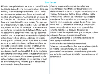 San Lucas
El Santo evangelista Lucas nació en la ciudad Siria de
Antioquia. Sus padres no fueron miembros de la raza
hebrea, al mismo tiempo el nombre "Lucas" revela
en parte que se trata de una forma abreviada del
nombre latino "Lucanus." Asimismo, en un pasaje de
su Epístola a los Colosenses, el Santo Apóstol Pablo
hace una clara distinción entre Lucas y "los que son
de la circuncisión," o sea, los judíos (Col. 4:10-15). en
sus propios escritos, sin embargo, Lucas demuestra
un profundo conocimiento de la ley de Moisés y de
las costumbres del pueblo judío. De aquí podemos
concluir que Lucas ya había adoptado la religión judía
antes de convertirse a Cristo. Además, en su país
natal, que era conocido por su floreciente actividad
en las artes y ciencias, Lucas había desarrollado su
intelecto con numerosos estudios eruditos. De la
Epístola a los Colosenses de San Pablo, deducimos
que Lucas estudió medicina (Col. 4:14). La tradición
señala también que fue pintor. Indudablemente que
recibió una excelente educación en general, por la
calidad del griego empleado en sus escritos, el cual
es mucho más puro y correcto que el de los otros
escritores del Nuevo Testamento.
Cuando se corrió el rumor de los milagros y
enseñanzas de nuestro Señor Jesucristo desde
Galilea hasta Siria y toda la región circundante, Lucas
viajó de Antioquia a Galilea, donde el Señor había
comenzado a sembrar las semillas de su salvadora
enseñanza. Estas semillas encontraron un buen
terreno en el corazón de Lucas y dieron frutos cien
veces más. El Santo Lucas pronto fue considerado
como merecedor de un lugar en el grupo de los
setenta Apóstoles y, después de recibir las
instrucciones de viaje del Señor y el poder para obrar
milagros, fue ante la presencia del Señor
Jesucristo, predicando la inminencia del reino de
Dios y preparando el camino.
En los días finales de la vida terrenal del
Salvador, cuando el Pastor fue abatido y las ovejas de
su rebaño se diseminaron, el Santo Lucas
permaneció en Jerusalén, lamentándose y llorando
por su Señor, que había aceptado voluntariamente el
sufrimiento.
 