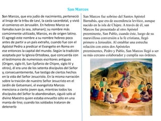 San Marcos
San Marcos, que era judío de nacimiento, perteneció
al linaje de la tribu de Leví, la casta sacerdotal, y vivió
al comienzo en Jerusalén. En hebreo Marco se
llamaba Juan (o sea, Johanan); su nombre más
comúnmente utilizado, Marcos, es de origen latino.
El agregó este nombre a su nombre hebreo poco
antes de partir a un país extraño, cuando fue con el
Apóstol Pedro a predicar el Evangelio en Roma en
ese entonces la capital del mundo. Según la tradición
aceptada por la Iglesia Ortodoxa, que concuerda con
el testimonio de numerosos escritores antiguos
(Origen, siglo III, San Epifanio de Chipre, siglo IV y
otros), él era uno de los setenta discípulos del Señor
y, consecuentemente, fue testigo de ciertos hechos
en la vida del Señor Jesucristo. En la misma narración
sobre la traición de nuestro Señor Jesucristo en el
Jardín de Getsemaní, el evangelista Marcos
menciona a cierto joven que, mientras todos los
discípulos del Señor lo abandonaban, siguió solo al
divino Maestro quien estaba envuelto sólo en una
manta de lino; cuando los soldados trataron de
detenerlo
San Marcos fue sobrino del Santos Apóstol
Barnabás, que era de ascendencia levítico, aunque
nacido en la isla de Chipre. A través de él, san
Marcos fue presentado al otro Apóstol
preeminente, San Pablo, cuando éste, luego de su
maravillosa conversión a la fe cristiana, llegó
primero a Jerusalén. Al entablar una estrecha
relación con estos dos Apóstoles
preeminentes, Pedro y Pablo, San Marcos llegó a ser
su más cercano colaborador y cumplía sus órdenes.
 