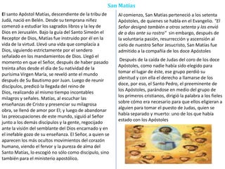San Matías
El santo Apóstol Matías, descendiente de la tribu de
Judá, nació en Belén. Desde su temprana niñez
comenzó a estudiar los sagrados libros y la ley de
Dios en Jerusalén. Bajo la guía del Santo Simeón el
Receptor de Dios, Matías fue instruido por él en la
vida de la virtud. Llevó una vida que complacía a
Dios, siguiendo estrictamente por el sendero
señalado en los mandamientos de Dios. Llegó el
momento en que el Señor, después de haber pasado
treinta años desde el día de Su natividad de la
purísima Virgen María, se reveló ante el mundo
después de Su Bautismo por Juan. Luego de reunir
discípulos, predicó la llegada del reino de
Dios, realizando al mismo tiempo incontables
milagros y señales. Matías, al escuchar las
enseñanzas de Cristo y presenciar su milagrosa
obra, se llenó de amor por El; y luego de abandonar
las preocupaciones de este mundo, siguió al Señor
junto a los demás discípulos y la gente, regocijado
ante la visión del semblante del Dios encarnado y en
el inefable gozo de su enseñanza. El Señor, a quien se
aparecen los más ocultos movimientos del corazón
humano, viendo el fervor y la pureza de alma del
Santo Matías, lo escogió no sólo como discípulo, sino
también para el ministerio apostólico.
Al comienzo, San Matías perteneció a los setenta
Apóstoles, de quienes se habla en el Evangelio. "El
Señor designó también a otros setenta y los envió
de a dos ante su rostro" sin embargo, después de
la voluntaria pasión, resurrección y ascensión al
cielo de nuestro Señor Jesucristo, San Matías fue
admitido a la compañía de los doce Apóstoles
Después de la caída de Judas del coro de los doce
Apóstoles, como nadie había sido elegido para
tomar el lugar de éste, ese grupo perdió su
plenitud y con ella el derecho a llamarse de los
doce, por eso, el Santo Pedro, el preeminente de
los Apóstoles, parándose en medio del grupo de
los primeros cristianos, dirigió la palabra a los fieles
sobre cómo era necesario para que ellos eligieran a
alguien para tomar el puesto de Judas, quien se
había separado y muerto: uno de los que había
estado con los Apóstoles
 