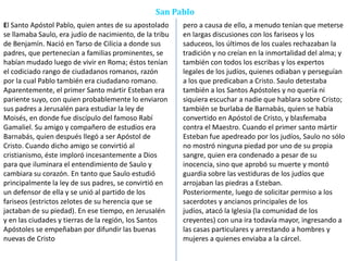 San Pablo
El Santo Apóstol Pablo, quien antes de su apostolado
se llamaba Saulo, era judío de nacimiento, de la tribu
de Benjamín. Nació en Tarso de Cilicia a donde sus
padres, que pertenecían a familias prominentes, se
habían mudado luego de vivir en Roma; éstos tenían
el codiciado rango de ciudadanos romanos, razón
por la cual Pablo también era ciudadano romano.
Aparentemente, el primer Santo mártir Esteban era
pariente suyo, con quien probablemente lo enviaron
sus padres a Jerusalén para estudiar la ley de
Moisés, en donde fue discípulo del famoso Rabí
Gamaliel. Su amigo y compañero de estudios era
Barnabás, quien después llegó a ser Apóstol de
Cristo. Cuando dicho amigo se convirtió al
cristianismo, éste imploró incesantemente a Dios
para que iluminara el entendimiento de Saulo y
cambiara su corazón. En tanto que Saulo estudió
principalmente la ley de sus padres, se convirtió en
un defensor de ella y se unió al partido de los
fariseos (estrictos zelotes de su herencia que se
jactaban de su piedad). En ese tiempo, en Jerusalén
y en las ciudades y tierras de la región, los Santos
Apóstoles se empeñaban por difundir las buenas
nuevas de Cristo
pero a causa de ello, a menudo tenían que meterse
en largas discusiones con los fariseos y los
saduceos, los últimos de los cuales rechazaban la
tradición y no creían en la inmortalidad del alma; y
también con todos los escribas y los expertos
legales de los judíos, quienes odiaban y perseguían
a los que predicaban a Cristo. Saulo detestaba
también a los Santos Apóstoles y no quería ni
siquiera escuchar a nadie que hablara sobre Cristo;
también se burlaba de Barnabás, quien se había
convertido en Apóstol de Cristo, y blasfemaba
contra el Maestro. Cuando el primer santo mártir
Esteban fue apedreado por los judíos, Saulo no sólo
no mostró ninguna piedad por uno de su propia
sangre, quien era condenado a pesar de su
inocencia, sino que aprobó su muerte y montó
guardia sobre las vestiduras de los judíos que
arrojaban las piedras a Esteban.
Posteriormente, luego de solicitar permiso a los
sacerdotes y ancianos principales de los
judíos, atacó la Iglesia (la comunidad de los
creyentes) con una ira todavía mayor, ingresando a
las casas particulares y arrestando a hombres y
mujeres a quienes enviaba a la cárcel.
 