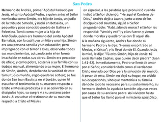 San Pedro
Hermano de Andrés, primer Apóstol llamado por
Jesús, el santo Apóstol Pedro, a quien antes el Señor
nombraba como Simón, era hijo de Jonás, un judío
de la tribu de Simeón, y nació en Betsaida, un
pequeño y poco conocido pueblo de Galilea en
Palestina. Tomó como mujer a la hija de
Aristóbulo, quien era hermano del santo Apóstol
Barnabás, con la cual tuvo un hijo y una hija. Simón
era una persona sencilla y sin educación; pero
impregnado con el temor a Dios, observaba todos
sus mandamientos, actuando ante el en forma
intachable en todas sus obras. Simón era pescador
de oficio; y como pobre, sostenía a su familia con su
trabajo manual, alimentando a su mujer, El hermano
de Simón, Andrés, desdeñando la vanidad de este
tumultuoso mundo, eligió quedarse soltero; se fue
donde San Juan Bautista en el Jordán, quien Al
escuchar el testimonio de su maestro respecto a
Cristo el Mesías predicaba el y se convirtió en su
discípulos hijos, su suegra y a su anciano padre
Jonás. Al escuchar el testimonio de su maestro
respecto a Cristo el Mesías
en especial, a las palabras que pronunció cuando
indicó al Señor diciendo: "He aquí el Cordero de
Dios," Andrés dejó a Juan y, junto a otro de los
discípulos del Bautista, siguió al Señor
preguntándole: "Rabí, ¿dónde moras? el Señor les
respondió: "Venid y ved"; y ellos fueron y vieron
donde moraba y quedáronse con Él aquel día
A la mañana siguiente, Andrés fue donde su
hermano Pedro y le dijo: "Hemos encontrado al
Mesías, el Cristo"; y lo llevó donde El. Cuando Jesús
lo miró, le dijo: "Tú eres Simón, hijo de Jonás: tú
serás llamado Cephas, que quiere decir piedra" (Juan
1:41-42). Inmediatamente, Pedro se llenó de amor
por el Señor, considerándolo como el verdadero
Cristo enviado por Dios para la salvación del mundo.
A pesar de esto, Simón no dejó su hogar, no olvidó
sus ocupaciones, sino que mantenía a su familia
dándole todo lo necesario para su sostenimiento; su
hermano Andrés lo ayudaba también algunas veces
por causa de su anciano padre. Así vivieron hasta
que el Señor los llamó para el ministerio apostólico.
 