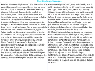 San Simón de Cananeo
El santo Simón era originario de Caná de Galilea y era
conocido personalmente por el Señor y su purísima
Madre, porque el pueblo de Caná no estaba muy
distante de Nazaret. Cuando Simón celebró su
matrimonio, invitó a esa festividad al Señor, a su
inmaculada Madre y a sus discípulos. Como se había
acabado el vino para los invitados, el Señor
transformó el agua en vino Impresionado por este
milagro, el desposado comenzó a creer en el Señor
Jesucristo como el verdadero Dios, y abandonando la
celebración de su boda y su misma casa, siguió al
Señor con fervor. Desde entonces recibió el nombre
de "Zelote" o "el Celoso," porque estaba inflamado
con un fervor tan grande que olvidó a su propia
novia por amor a Cristo, desposando su alma al
Novio Celestial. Por esta razón, Simón fue
considerado entre el grupo de discípulos de Cristo y
entre los doce Apóstoles.
Al recibir el Espíritu Santo junto a los demás, Simón
salió a predicar a Cristo por diversas tierras, pasando
por Egipto, Mauritania, Libia, Numidia, Cirenia y
Abjacia. En este último lugar, en una región que está
en la orilla nororiental del Mar Negro, él iluminó con
la fe de Cristo a numerosos paganos. También fue a
Bretaña, donde iluminó a muchos des creyentes con
la luz del Evangelio. Allí fue crucificado y enterrado
por idólatras. Esta es una de las más antiguas
tradiciones, de la cual su principal autoridad es San
Doroteo, obispo de Caza (300 d.C.). San
Nicéforo, Patriarca de Constantinopla, un respetado
historiador por derecho propio (758-829), también
confirma su visita a Gran Bretaña. Otras tradiciones
señalan que el Apóstol estuvo en Persia, con San
Judas, con quien fue martirizado. Sin embargo, otros
afirman que San Simón el Zelote fue enterrado en la
ciudad de Nicosia, cerca de Zhiguencia. Los lugareños
señalan que este lugar está a unas trece millas de
Sujumi, no lejos de la costa del Mar Negro.
Posteriormente se construyó una iglesia en el sitio de
la muerte del santo y su estructura fue renovada en
1875, gracias al fervor de uno de los grandes duques
de Rusia.
En el día de Pentecostés, cuando el Santo Espíritu
descendió sobre los Apóstoles en forma de lenguas
de fuego, ellos recibieron el don de la palabra que les
permitió predicar el Evangelio a todas las naciones
 