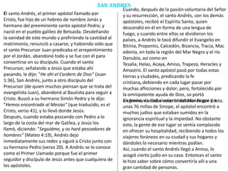 SAN ANDRES
El santo Andrés, el primer apóstol llamado por
Cristo, fue hijo de un hebreo de nombre Jonás y
hermano del preeminente santo apóstol Pedro; y
nació en el pueblo galileo de Betsaida. Desdeñando
la vanidad de este mundo y prefiriendo la castidad al
matrimonio, renunció a casarse; y habiendo oído que
el santo Precursor Juan predicaba el arrepentimiento
por el Jordán, abandonó todo y se fue con él para
convertirse en su discípulo. Cuando el santo
Precursor, señalando a Jesús que estaba ahí
pasando, le dijo: "He ahí el Cordero de Dios" (Juan
1:36), San Andrés, junto a otro discípulo del
Precursor (de quien muchos piensan que se trata del
evangelista Juan), abandonó al Bautista para seguir a
Cristo. Buscó a su hermano Simón Pedro y le dijo:
"Hemos encontrado al Mesías" (que traducido, es el
Cristo, verso 41), y lo llevó donde Jesús.
Después, cuando estaba pescando con Pedro a lo
largo de la costa del mar de Galilea, y Jesús los
llamó, diciendo: "Seguidme, y os haré pescadores de
hombres" (Mateo 4:19), Andrés dejo
inmediatamente sus redes y siguió a Cristo junto con
su hermano Pedro (verso 20). A Andrés se lo conoce
como el Primer Llamado porque fue el primer
seguidor y discípulo de Jesús antes que cualquiera de
los apóstoles.
Cuando, después de la pasión voluntaria del Señor
y su resurrección, el santo Andrés, con los demás
apóstoles, recibió el Espíritu Santo, quien
descendió en él en forma de una lengua de
fuego, y cuando entre ellos se dividieron los
países, a Andrés le tocó difundir el Evangelio en
Bitinia, Propontis, Calcedón, Bizancio, Tracia, Mac
edonia, en toda la región del Mar Negro y el río
Danubio, así como en
Tesalia, Helas, Acaya, Amiso, Trapezo, Heracles y
Amastris. El santo apóstol pasó por todas estas
tierras y ciudades, predicando la fe
cristiana, debiendo en cada lugar pasar por
muchas aflicciones y dolor; pero, fortalecido por
la omnipotente ayuda de Dios, so portó
alegremente todas estas tribulaciones por Cristo.En Amiso, ciudad al oriente del Mar Negro y a
unas 76 millas de Sinope, el apóstol encontró a
muchos judíos que estaban sumidos en la
ignorancia espiritual y la impiedad. No obstante
esto, la gente de ese lugar se sentía complacida
en ofrecer su hospitalidad, recibiendo a todos los
viajeros foráneos en su ciudad y sus hogares y
dándoles lo necesario mientras podían.
Así, cuando el santo Andrés llegó a Amiso, lo
acogió cierto judío en su casa. Entonces el santo
le hizo saber sobre cómo convertiría allí a una
gran cantidad de personas.
 