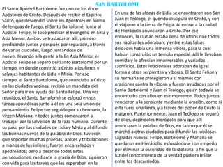 SAN BARTOLOME
El Santo Apóstol Bartolomé fue uno de los doce
Apóstoles de Cristo. Después de recibir el Espíritu
Santo, que descendió sobre los Apóstoles en forma
de lenguas de fuego, el Santo Bartolomé, junto al
Apóstol Felipe, le tocó predicar el Evangelio en Siria y
Asía Menor. Ambos se trasladaron allí, primero
predicando juntos y después por separado, a través
de varias ciudades, luego juntándose de
nuevo, llevando a la gente a la En Asia Menor, el
Apóstol Felipe se separó del Santo Bartolomé por un
tiempo, en donde convirtió a Cristo a los fieros y
salvajes habitantes de Lidia y Misia. Por ese
tiempo, el Santo Bartolomé, que anunciaba a Cristo
en las ciudades vecinas, recibió un mandato del
Señor para ir en ayuda del Santo Felipe. Una vez
reunidos, el Santo Bartolomé se esforzó en sus
tareas apostólicas junto a él en una sola unión de
pensamiento. Felipe fue seguido por su hermana, la
virgen Mariana, y todos juntos comenzaron a
trabajar por la salvación de la raza humana. Durante
su paso por las ciudades de Lidia y Misia y al difundir
las buenas nuevas de la palabra de Dios, tuvieron
que soportar muchas pruebas, azotes y tribulaciones
a manos de los infieles; fueron encarcelados y
apedreados; pero a pesar de todas estas
persecuciones, mediante la gracia de Dios, siguieron
con vida para las tareas que les esperaban en la
En una de las aldeas de Lidia se encontraron con San
Juan el Teólogo, el querido discípulo de Cristo, y con
él viajaron a la tierra de Frigia. Al entrar a la ciudad
de Hierápolis anunciaron a Cristo. Por ese
entonces, la ciudad estaba llena de ídolos que todos
sus habitantes adoraban; y entre estas falsas
deidades había una inmensa víbora, para la cual
habían construido un templo especial. Allí le llevaban
comida y le ofrecían innumerables y variados
sacrificios. Estos irracionales adoraban de igual
forma a otras serpientes y víboras. El Santo Felipe y
su hermana se protegieron a sí mismos con
oraciones contra la víbora, y fueron ayudados por el
Santo Bartolomé y Juan el Teólogo, quien todavía se
encontraba con ellos en ese momento. Todos juntos
vencieron a la serpiente mediante la oración, como si
esta fuera una lanza, y a través del poder de Cristo la
mataron. Posteriormente, Juan el Teólogo se separó
de ellos, dejándoles Hierópolis para que allí
anunciaran la palabra de Dios, en tanto que él se
marchó a otras ciudades para difundir las jubilosas
sagradas nuevas. Felipe, Bartolomé y Mariana se
quedaron en Hierápolis, esforzándose con empeño
por eliminar la oscuridad de la idolatría, a fin que la
luz del conocimiento de la verdad pudiera brillar
entre los descarriados.
 