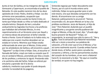 SAN FELIPE
Junto al mar de Galilea, en las márgenes del lago de
Genesaret y Capernaum, se encontraba el pueblo de
Betsaida. En este pueblo nacieron tres de los doce
apóstoles de Cristo: Pedro, Andrés y Felipe. Los dos
primeros eran pescadores, ocupación que
desempeñaron hasta cuando los llamó Cristo; en
tanto que Felipe desde su niñez se había dedicado al
estudio teórico. Después de leer y estudiar
asiduamente las Sagradas Escrituras y las profecías
que hablaban del anhelado Mesías, le vino
repentinamente a él un ferviente amor por Aquél y
un intenso deseo de presenciar al Señor estando
frente a frente. Como él todavía no lo había visto, no
sabía que ese a quien muchos deseaban ver ya
estaba en la tierra. Mientras que Felipe estaba
enfervorizado de amor por el Mesías, Cristo entró
por los alrededores de Galilea y allí encontró a aquél.
"Sígueme!" Le dijo Cristo a Felipe. Este, al escuchar el
llamado del Señor, creyó con todo su corazón que El
era en verdad el Mesías, prometido por Dios a través
de los profetas; y entonces lo siguió. Prestando oído
a la santísima vida del Señor, Felipe se esforzó por
emularlo y aprender de El la divina
sabiduría, mediante cuyo poder él pudo después
someter la necedad de los paganos.
Sintiendo regocijo por haber descubierto este
Tesoro, por el cual el mundo entero sería
redimido, Felipe no quiso guardar para sí solo
este tesoro, sino que deseaba compartirlo con los
demás. Al encontrarse con su amigo
Nataniel, jubilosamente le anunció él: "Hemos
encontrado a El, de quien Moisés en la ley y los
profetas escribieron: Jesús de Nazaret, el Hijo de
José." Pero Nataniel, dudando que un pueblo
insignificante y una gente sencilla pudieran dar
origen al Mesías, el Rey de Israel, dijo: "¿Puede algo
bueno provenir de Nazaret?" Felipe, sin
responderle, le aconsejó que sólo lo viera a El. "Ven y
ve,"le dijo. Tuvo la sensación que Nataniel necesitaba
sólo ver a Jesús y escuchar sus palabras de
salvación, a fin de creer que el era el Mesías; y fue
así como realmente ocurrió. Cuando ambos fueron
donde Jesús, el Señor, quien pone a prueba los
corazones y refrena, y lee los pensamientos ocultos
del corazón de los hombres, al ver venir a Nataniel
hacia El, lo reconoció y le dijo: "He aquí un israelita
de verdad, en quien no hay engaño.
 