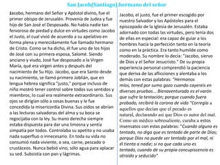 San Jacob(Santiago),hermano del señor
Jacobo, hermano del Señor y Apóstol divino, fue el
primer obispo de Jerusalén. Provenía de Judea y fue
hijo de San José el Desposado. No había nadie tan
fervoroso de piedad y dulce en virtudes como Jacobo
el Justo, el cual vivió de acuerdo a su apelativo en
forma plena y merecidamente fue llamado hermano
de Cristo. Como se ha dicho, él fue uno de los hijos
de José con su primera esposa, Salomé. Siendo
anciano y viudo, José fue desposado a la Virgen
María, qué era virgen antes y después del
nacimiento de Su Hijo. Jacobo, que era Santo desde
su nacimiento, se llamó primero Joblián, que en
lengua hebrea significa "justo," porque incluso de
niño mostró tener control sobre todos sus sentidos y
miembros, lo cual era realmente extraordinario. Sus
ojos se dirigían sólo a cosas buenas y le fue
concedida la misericordia Divina. Sus oídos se abrían
a las lecturas salvadoras del alma y su boca se
regocijaba con la ley. Su mano derecha siempre
estaba dispuesta para dar una limosna y sentía
simpatía por todos. Controlaba su apetito y no usaba
nada superfluo o innecesario. En toda su vida no
consumió nada viviente, o sea, carne, pescado o
crustáceos. Nunca bebió vino, sólo agua para aplacar
su sed. Subsistía con pan y lágrimas.
Jacobo, el justo, fue el primer escogido por
nuestro Salvador y los Apóstoles para el
episcopado de la Iglesia de Jerusalén. Estaba
adornado con todas las virtudes, pero tenía dos
de ellas en especial: era capaz de guiar a los
hombres hacia la perfección tanto en la teoría
como en la práctica. Era tanto humilde como
moderado. Su nombre lo decía: "Jacobo, siervo
de Dios y el Señor Jesucristo." De su propia
experiencia personal comprendió la paciencia
que deriva de las aflicciones y alentaba a los
demás con estas palabras: "Hermanos
míos, tened por sumo gozo cuando cayereis en
diversas pruebas... Bienaventurado es el varón
que sufre la tentación; porque cuando fuera
probado, recibirá la corona de vida "Corregía a
aquellos que decían que el pecado es
natural, declarando así que Dios es autor del mal.
Como un médico sobresaliente, curaba a estos
insensatos con estas palabras: "Cuando alguno es
tentado, no diga que es tentado de parte de Dios;
porque Dios no puede ser tentado por el mal, ni
él tienta a nadie; si no que cada uno es
tentado, cuando de su propia concupiscencia es
atraído y seducido"
 