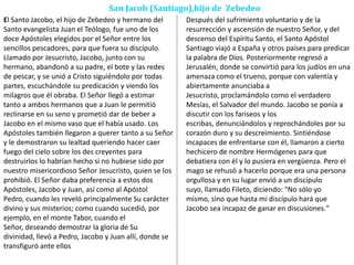San Jacob (Santiago),hijo de Zebedeo
El Santo Jacobo, el hijo de Zebedeo y hermano del
Santo evangelista Juan el Teólogo, fue uno de los
doce Apóstoles elegidos por el Señor entre los
sencillos pescadores, para que fuera su discípulo.
Llamado por Jesucristo, Jacobo, junto con su
hermano, abandonó a su padre, el bote y las redes
de pescar, y se unió a Cristo siguiéndolo por todas
partes, escuchándole su predicación y viendo los
milagros que él obraba. El Señor llegó a estimar
tanto a ambos hermanos que a Juan le permitió
reclinarse en su seno y prometió dar de beber a
Jacobo en el mismo vaso que el había usado. Los
Apóstoles también llegaron a querer tanto a su Señor
y le demostraron su lealtad queriendo hacer caer
fuego del cielo sobre los des creyentes para
destruirlos lo habrían hecho si no hubiese sido por
nuestro misericordioso Señor Jesucristo, quien se los
prohibió. El Señor daba preferencia a estos dos
Apóstoles, Jacobo y Juan, así como al Apóstol
Pedro, cuando les reveló principalmente Su carácter
divino y sus misterios; como cuando sucedió, por
ejemplo, en el monte Tabor, cuando el
Señor, deseando demostrar la gloria de Su
divinidad, llevó a Pedro, Jacobo y Juan allí, donde se
transfiguró ante ellos
Después del sufrimiento voluntario y de la
resurrección y ascensión de nuestro Señor, y del
descenso del Espíritu Santo, el Santo Apóstol
Santiago viajó a España y otros países para predicar
la palabra de Dios. Posteriormente regresó a
Jerusalén, donde se convirtió para los judíos en una
amenaza como el trueno, porque con valentía y
abiertamente anunciaba a
Jesucristo, proclamándolo como el verdadero
Mesías, el Salvador del mundo. Jacobo se ponía a
discutir con los fariseos y los
escribas, denunciándolos y reprochándoles por su
corazón duro y su descreimiento. Sintiéndose
incapaces de enfrentarse con él, llamaron a cierto
hechicero de nombre Hermógenes para que
debatiera con él y lo pusiera en vergüenza. Pero el
mago se rehusó a hacerlo porque era una persona
orgullosa y en su lugar envió a un discípulo
suyo, llamado Fileto, diciendo: "No sólo yo
mismo, sino que hasta mi discípulo hará que
Jacobo sea incapaz de ganar en discusiones."
 