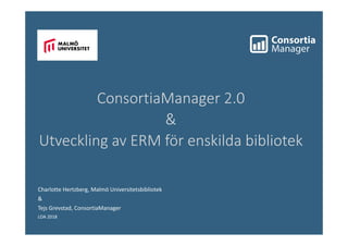 Charlotte Hertzberg, Malmö Universitetsbibliotek
&
Tejs Grevstad, ConsortiaManager
LOA 2018
ConsortiaManager 2.0
&
Utveckling av ERM för enskilda bibliotek
 