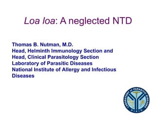 Loa loa: A neglected NTD

Thomas B. Nutman, M.D.
Head, Helminth Immunology Section and
Head, Clinical Parasitology Section
Laboratory of Parasitic Diseases
National Institute of Allergy and Infectious
Diseases
 