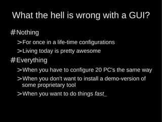 What the hell is wrong with a GUI?
#Nothing
 >For once in a life-time configurations
 >Living today is pretty awesome
#Everything
 >When you have to configure 20 PC's the same way
 >When you don't want to install a demo-version of
    some proprietary tool
  >When you want to do things fast_
 