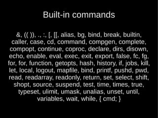 Built-in commands

    &, (( )), ., :, [, [[, alias, bg, bind, break, builtin,
  caller, case, cd, command, compgen, complete,
 compopt, continue, coproc, declare, dirs, disown,
 echo, enable, eval, exec, exit, export, false, fc, fg,
for, for, function, getopts, hash, history, if, jobs, kill,
 let, local, logout, mapfile, bind, printf, pushd, pwd,
 read, readarray, readonly, return, set, select, shift,
   shopt, source, suspend, test, time, times, true,
     typeset, ulimit, umask, unalias, unset, until,
              variables, wait, while, { cmd; }
 