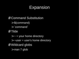 Expansion

#Command Substitution
 >$(command)
 >`command`
#Tilde
 >~ = your home directory
 >~user = user's home directory
#Wildcard globs
 >man 7 glob
 