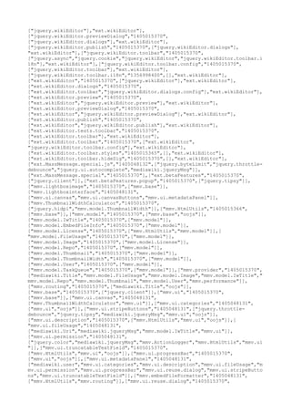 ["jquery.wikiEditor"],"ext.wikiEditor"],
["jquery.wikiEditor.previewDialog","1405015370",
["jquery.wikiEditor.dialogs"],"ext.wikiEditor"],
["jquery.wikiEditor.publish","1405015370",["jquery.wikiEditor.dialogs"],
"ext.wikiEditor"],["jquery.wikiEditor.toolbar","1405015370",
["jquery.async","jquery.cookie","jquery.wikiEditor","jquery.wikiEditor.toolbar.i
18n"],"ext.wikiEditor"],["jquery.wikiEditor.toolbar.config","1405015370",
["jquery.wikiEditor.toolbar"],"ext.wikiEditor"],
["jquery.wikiEditor.toolbar.i18n","1356998400",[],"ext.wikiEditor"],
["ext.wikiEditor","1405015370",["jquery.wikiEditor"],"ext.wikiEditor"],
["ext.wikiEditor.dialogs","1405015370",
["ext.wikiEditor.toolbar","jquery.wikiEditor.dialogs.config"],"ext.wikiEditor"],
["ext.wikiEditor.preview","1405015370",
["ext.wikiEditor","jquery.wikiEditor.preview"],"ext.wikiEditor"],
["ext.wikiEditor.previewDialog","1405015370",
["ext.wikiEditor","jquery.wikiEditor.previewDialog"],"ext.wikiEditor"],
["ext.wikiEditor.publish","1405015370",
["ext.wikiEditor","jquery.wikiEditor.publish"],"ext.wikiEditor"],
["ext.wikiEditor.tests.toolbar","1405015370",
["ext.wikiEditor.toolbar"],"ext.wikiEditor"],
["ext.wikiEditor.toolbar","1405015370",["ext.wikiEditor",
"jquery.wikiEditor.toolbar.config"],"ext.wikiEditor"],
["ext.wikiEditor.toolbar.styles","1405015365",[],"ext.wikiEditor"],
["ext.wikiEditor.toolbar.hideSig","1405015370",[],"ext.wikiEditor"],
["ext.MassMessage.special.js","1405048132",["jquery.byteLimit","jquery.throttle-
debounce","jquery.ui.autocomplete","mediawiki.jqueryMsg"]],
["ext.MassMessage.special","1405015370"],["ext.betaFeatures","1405015370",
["jquery.client"]],["ext.betaFeatures.popup","1405015370",["jquery.tipsy"]],
["mmv.lightboximage","1405015370",["mmv.base"]],
["mmv.lightboxinterface","1405048131",
["mmv.ui.canvas","mmv.ui.canvasButtons","mmv.ui.metadataPanel"]],
["mmv.ThumbnailWidthCalculator","1405015370",
["jquery.hidpi","mmv.model.ThumbnailWidth"]],["mmv.HtmlUtils","1405015366",
["mmv.base"]],["mmv.model","1405015370",["mmv.base","oojs"]],
["mmv.model.IwTitle","1405015370",["mmv.model"]],
["mmv.model.EmbedFileInfo","1405015370",["mmv.model"]],
["mmv.model.License","1405015370",["mmv.HtmlUtils","mmv.model"]],[
"mmv.model.FileUsage","1405015370",["mmv.model"]],
["mmv.model.Image","1405015370",["mmv.model.License"]],
["mmv.model.Repo","1405015370",["mmv.model"]],
["mmv.model.Thumbnail","1405015370",["mmv.model"]],
["mmv.model.ThumbnailWidth","1405015370",["mmv.model"]],
["mmv.model.User","1405015370",["mmv.model"]],
["mmv.model.TaskQueue","1405015370",["mmv.model"]],["mmv.provider","1405015370",
["mediawiki.Title","mmv.model.FileUsage","mmv.model.Image","mmv.model.IwTitle","
mmv.model.Repo","mmv.model.Thumbnail","mmv.model.User","mmv.performance"]],
["mmv.routing","1405015370",["mediawiki.Title","oojs"]],
["mmv.base","1405015370",["jquery.client"]],["mmv.ui","1405015370",
["mmv.base"]],["mmv.ui.canvas","1405048131",
["mmv.ThumbnailWidthCalculator","mmv.ui"]],["mmv.ui.categories","1405048131",
["mmv.ui","oojs"]],["mmv.ui.stripeButtons","1405048131",["jquery.throttle-
debounce","jquery.tipsy","mediawiki.jqueryMsg","mmv.ui","oojs"]],
["mmv.ui.description","1405015370",["mmv.HtmlUtils","mmv.ui","oojs"]],[
"mmv.ui.fileUsage","1405048131",
["mediawiki.Uri","mediawiki.jqueryMsg","mmv.model.IwTitle","mmv.ui"]],
["mmv.ui.permission","1405048131",
["jquery.color","mediawiki.jqueryMsg","mmv.ActionLogger","mmv.HtmlUtils","mmv.ui
"]],["mmv.ui.truncatableTextField","1405015370",
["mmv.HtmlUtils","mmv.ui","oojs"]],["mmv.ui.progressBar","1405015370",
["mmv.ui","oojs"]],["mmv.ui.metadataPanel","1405048131",
["mediawiki.user","mmv.ui.categories","mmv.ui.description","mmv.ui.fileUsage","m
mv.ui.permission","mmv.ui.progressBar","mmv.ui.reuse.dialog","mmv.ui.stripeButto
ns","mmv.ui.truncatableTextField"]],["mmv.embedFileFormatter","1405048131",
["mmv.HtmlUtils","mmv.routing"]],["mmv.ui.reuse.dialog","1405015370",
 