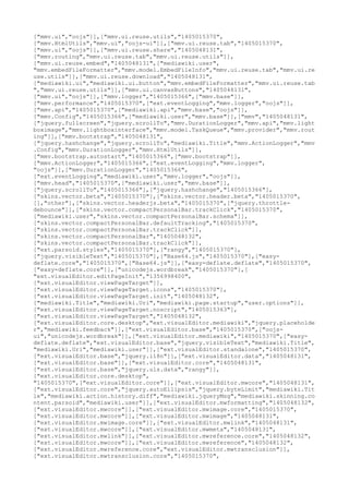 ["mmv.ui","oojs"]],["mmv.ui.reuse.utils","1405015370",
["mmv.HtmlUtils","mmv.ui","oojs-ui"]],["mmv.ui.reuse.tab","1405015370",
["mmv.ui","oojs"]],["mmv.ui.reuse.share","1405048131",
["mmv.routing","mmv.ui.reuse.tab","mmv.ui.reuse.utils"]],
["mmv.ui.reuse.embed","1405048131",["mediawiki.user",
"mmv.embedFileFormatter","mmv.model.EmbedFileInfo","mmv.ui.reuse.tab","mmv.ui.re
use.utils"]],["mmv.ui.reuse.download","1405048131",
["mediawiki.ui","mediawiki.ui.button","mmv.embedFileFormatter","mmv.ui.reuse.tab
","mmv.ui.reuse.utils"]],["mmv.ui.canvasButtons","1405048131",
["mmv.ui","oojs"]],["mmv.logger","1405015366",["mmv.base"]],
["mmv.performance","1405015370",["ext.eventLogging","mmv.logger","oojs"]],
["mmv.api","1405015370",["mediawiki.api","mmv.base","oojs"]],
["mmv.Config","1405015366",["mediawiki.user","mmv.base"]],["mmv","1405048131",
["jquery.fullscreen","jquery.scrollTo","mmv.DurationLogger","mmv.api","mmv.light
boximage","mmv.lightboxinterface","mmv.model.TaskQueue","mmv.provider","mmv.rout
ing"]],["mmv.bootstrap","1405048131",
["jquery.hashchange","jquery.scrollTo","mediawiki.Title","mmv.ActionLogger","mmv
.Config","mmv.DurationLogger","mmv.HtmlUtils"]],
["mmv.bootstrap.autostart","1405015366",["mmv.bootstrap"]],
["mmv.ActionLogger","1405015366",["ext.eventLogging","mmv.logger",
"oojs"]],["mmv.DurationLogger","1405015366",
["ext.eventLogging","mediawiki.user","mmv.logger","oojs"]],
["mmv.head","1405015370",["mediawiki.user","mmv.base"]],
["jquery.scrollTo","1405015366"],["jquery.hashchange","1405015366"],
["skins.vector.beta","1405015370"],["skins.vector.header.beta","1405015370",
[],"other"],["skins.vector.headerjs.beta","1405015370",["jquery.throttle-
debounce"]],["skins.vector.compactPersonalBar.trackClick","1405015370",
["mediawiki.user","skins.vector.compactPersonalBar.schema"]],
["skins.vector.compactPersonalBar.defaultTracking","1405015370",
["skins.vector.compactPersonalBar.trackClick"]],
["skins.vector.compactPersonalBar","1405048132",
["skins.vector.compactPersonalBar.trackClick"]],
["ext.parsoid.styles","1405015370"],["rangy","1405015370"],
["jquery.visibleText","1405015370"],["Base64.js","1405015370"],["easy-
deflate.core","1405015370",["Base64.js"]],["easy-deflate.deflate","1405015370",
["easy-deflate.core"]],["unicodejs.wordbreak","1405015370"],[
"ext.visualEditor.editPageInit","1356998400",
["ext.visualEditor.viewPageTarget"]],
["ext.visualEditor.viewPageTarget.icons","1405015370"],
["ext.visualEditor.viewPageTarget.init","1405048132",
["mediawiki.Title","mediawiki.Uri","mediawiki.page.startup","user.options"]],
["ext.visualEditor.viewPageTarget.noscript","1405015363"],
["ext.visualEditor.viewPageTarget","1405048132",
["ext.visualEditor.core.desktop","ext.visualEditor.mediawiki","jquery.placeholde
r","mediawiki.feedback"]],["ext.visualEditor.base","1405015370",["oojs-
ui","unicodejs.wordbreak"]],["ext.visualEditor.mediawiki","1405015370",["easy-
deflate.deflate","ext.visualEditor.base","jquery.visibleText","mediawiki.Title",
"mediawiki.Uri","mediawiki.user"]],["ext.visualEditor.standalone","1405015370",
["ext.visualEditor.base","jquery.i18n"]],["ext.visualEditor.data","1405048131",
["ext.visualEditor.base"]],["ext.visualEditor.core","1405048131",
["ext.visualEditor.base","jquery.uls.data","rangy"]],
["ext.visualEditor.core.desktop",
"1405015370",["ext.visualEditor.core"]],["ext.visualEditor.mwcore","1405048131",
["ext.visualEditor.core","jquery.autoEllipsis","jquery.byteLimit","mediawiki.Tit
le","mediawiki.action.history.diff","mediawiki.jqueryMsg","mediawiki.skinning.co
ntent.parsoid","mediawiki.user"]],["ext.visualEditor.mwformatting","1405048132",
["ext.visualEditor.mwcore"]],["ext.visualEditor.mwimage.core","1405015370",
["ext.visualEditor.mwcore"]],["ext.visualEditor.mwimage","1405048131",
["ext.visualEditor.mwimage.core"]],["ext.visualEditor.mwlink","1405048131",
["ext.visualEditor.mwcore"]],["ext.visualEditor.mwmeta","1405048131",
["ext.visualEditor.mwlink"]],["ext.visualEditor.mwreference.core","1405048132",
["ext.visualEditor.mwcore"]],["ext.visualEditor.mwreference","1405048132",
["ext.visualEditor.mwreference.core","ext.visualEditor.mwtransclusion"]],
["ext.visualEditor.mwtransclusion.core","1405015370",
 