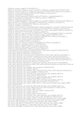 ["mobile.stable.common","1405048131",[
"mobile.overlays","mobile.toast.styles"]],["mobile.references","1405015370",
["mobile.stable.common"]],["mobile.toggling","1405015370",["mobile.startup"]],
["mobile.contentOverlays","1405015370",["mobile.overlays"]],
["mobile.newusers","1405048131",
["mobile.contentOverlays","mobile.editor","mobile.loggingSchemas"]],
["mobile.watchstar","1405048131",["mobile.stable.common"]],
["mobile.stable","1405048131",
["mobile.loggingSchemas","mobile.pagelist.scripts","mobile.references","mobile.s
table.styles"]],["mobile.languages","1405048131",["mobile.overlays"]],
["mobile.issues","1405048131",["mobile.overlays"]],
["mobile.nearby","1405048131",
["jquery.json","mobile.loggingSchemas","mobile.pagelist.scripts","mobile.special
.nearby.styles"]],["mobile.notifications","1405015370",["mobile.overlays"]],
["mobile.notifications.overlay","1405048132",["ext.echo.base","mobile.stable"]],
["mobile.desktop","1405015366",["jquery.cookie"]],
["mobile.special.app.scripts","1405015370",["mobile.ajaxpages","mobile.search",
"mobile.stable.styles"]],["mobile.special.app.styles","1405015370"],
["mobile.special.mobileoptions.scripts","1405048132",["mobile.startup"]],
["mobile.special.nearby.styles","1405015370"],
["mobile.special.nearby.beta","1405048132",
["mobile.beta.common","mobile.nearby"]],
["mobile.special.nearby.scripts","1405048132",["mobile.nearby"]],
["mobile.special.uploads.scripts","1405048132",
["mobile.stable.common","mobile.stable.styles"]],
["mobile.special.mobilediff.scripts","1405015370",
["mobile.loggingSchemas","mobile.stable.common"]],
["zerobanner.config.styles","1405015370"],["ext.math.styles","1405015363"],
["ext.math.mathjax.enabler","1405025977"],
["ext.math.mathjax.mathjax","1405015370"],
["ext.math.mathjax.localization","1405015370",["ext.math.mathjax.mathjax"]],
["ext.math.mathjax.jax.config","1405015370",["ext.math.mathjax.mathjax"]],
["ext.math.mathjax.extensions.ui","1405021677",["ext.math.mathjax.mathjax"]],
["ext.math.mathjax.extensions.TeX","1405015370",["ext.math.mathjax.mathjax"]],[
"ext.math.mathjax.extensions.mml2jax","1405015370",
["ext.math.mathjax.mathjax"]],["ext.math.mathjax.extensions","1356998400",
["ext.math.mathjax.extensions.TeX","ext.math.mathjax.extensions.mml2jax","ext.ma
th.mathjax.extensions.ui"]],
["ext.math.mathjax.jax.element.mml.optable","1405015370",
["ext.math.mathjax.jax.element.mml"]],
["ext.math.mathjax.jax.element.mml","1405015370",["ext.math.mathjax.mathjax"]],
["ext.math.mathjax.jax.input.MathML","1405015370",
["ext.math.mathjax.jax.config","ext.math.mathjax.jax.element.mml"]],
["ext.math.mathjax.jax.input.TeX","1405015370",
["ext.math.mathjax.jax.config","ext.math.mathjax.jax.element.mml"]],
["ext.math.mathjax.jax.output.NativeMML","1405015370",
["ext.math.mathjax.jax.config","ext.math.mathjax.jax.element.mml"]],
["ext.math.mathjax.jax.output.HTML-CSS.autoload","1405015370",
["ext.math.mathjax.jax.output.HTML-CSS"]],["ext.math.mathjax.jax.output.HTML-
CSS","1405015370",
["ext.math.mathjax.jax.config","ext.math.mathjax.jax.element.mml"]],[
"ext.math.mathjax.jax.output.HTML-CSS.fonts.TeX.fontdata","1405015370",
["ext.math.mathjax.jax.output.HTML-CSS"]],
["ext.math.mathjax.jax.output.SVG.autoload","1405015370",
["ext.math.mathjax.jax.output.SVG"]],
["ext.math.mathjax.jax.output.SVG","1405015370",
["ext.math.mathjax.jax.config","ext.math.mathjax.jax.element.mml"]],
["ext.math.mathjax.jax.output.SVG.fonts.TeX.fontdata","1405015370",
["ext.math.mathjax.jax.output.SVG"]],["ext.math.mathjax.jax.output.HTML-
CSS.fonts.TeX.MainJS","1405015370",["ext.math.mathjax.jax.output.HTML-
CSS.fonts.TeX.fontdata"]],["ext.math.mathjax.jax.output.HTML-
CSS.fonts.TeX.Main","1405015370",["ext.math.mathjax.jax.output.HTML-
CSS.fonts.TeX.fontdata"]],["ext.math.mathjax.jax.output.HTML-
CSS.fonts.TeX.AMS","1405015370",["ext.math.mathjax.jax.output.HTML-
 