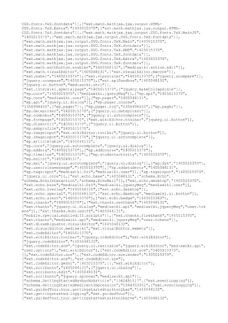 CSS.fonts.TeX.fontdata"]],["ext.math.mathjax.jax.output.HTML-
CSS.fonts.TeX.Extra","1405015370",["ext.math.mathjax.jax.output.HTML-
CSS.fonts.TeX.fontdata"]],["ext.math.mathjax.jax.output.SVG.fonts.TeX.MainJS",
"1405015370",["ext.math.mathjax.jax.output.SVG.fonts.TeX.fontdata"]],
["ext.math.mathjax.jax.output.SVG.fonts.TeX.Main","1405015370",
["ext.math.mathjax.jax.output.SVG.fonts.TeX.fontdata"]],
["ext.math.mathjax.jax.output.SVG.fonts.TeX.AMS","1405015370",
["ext.math.mathjax.jax.output.SVG.fonts.TeX.fontdata"]],
["ext.math.mathjax.jax.output.SVG.fonts.TeX.Extra","1405015370",
["ext.math.mathjax.jax.output.SVG.fonts.TeX.fontdata"]],
["ext.math.editbutton.enabler","1405048132",["mediawiki.action.edit"]],
["ext.math.visualEditor","1405048131",["ext.visualEditor.mwcore"]],
["ext.babel","1405015370"],["ext.vipsscaler","1405015370",["jquery.ucompare"]],
["jquery.ucompare","1405015370"],["ext.apiSandbox","1405048131",
["jquery.ui.button","mediawiki.util"]],
["ext.interwiki.specialpage","1405015370",["jquery.makeCollapsible"]],
["ep.core","1405015370",["mediawiki.jqueryMsg"]],["ep.api","1405015370",
["ep.core","mediawiki.user"]],["ep.pager","1405048131",
["ep.api","jquery.ui.dialog"]],["ep.pager.course",
"1356998400",["ep.pager"]],["ep.pager.org","1356998400",["ep.pager"]],
["ep.datepicker","1405015370",["jquery.ui.datepicker"]],
["ep.combobox","1405015370",["jquery.ui.autocomplete"]],
["ep.formpage","1405015370",["ext.wikiEditor.toolbar","jquery.ui.button"]],
["ep.disenroll","1405015370",["jquery.ui.button"]],
["ep.ambprofile","1405015370",
["ep.imageinput","ext.wikiEditor.toolbar","jquery.ui.button"]],
["ep.imageinput","1405015370",["jquery.ui.autocomplete"]],
["ep.articletable","1405048131",
["ep.core","jquery.ui.autocomplete","jquery.ui.dialog"]],
["ep.addorg","1405015370"],["ep.addcourse","1405015370"],
["ep.timeline","1405015370"],["ep.studentactivity","1405015370"],
["ep.enlist","1405048131",
["ep.api","jquery.ui.autocomplete","jquery.ui.dialog"]],["ep.dyk","1405015370"],
["ep.userrolesmessage","1405015370"],["ep.addstudents","1405048131",
["ep.tagsinput","mediawiki.Uri","mediawiki.user"]],["ep.tagsinput","1405015370",
["jquery.ui.core"]],["ext.echo.base","1405048131",["schema.Echo",
"schema.EchoInteraction","schema.EchoMail"]],["ext.echo.desktop","1405015370",
["ext.echo.base","mediawiki.Uri","mediawiki.jqueryMsg","mediawiki.user"]],
["ext.echo.overlay","1405048131",["ext.echo.desktop"]],
["ext.echo.special","1405048131",["ext.echo.desktop","mediawiki.ui.button"]],
["ext.echo.alert","1405015370"],["ext.echo.badge","1405015363"],
["ext.thanks","1405015370"],["ext.thanks.revthank","1405048131",
["ext.thanks","jquery.ui.dialog","mediawiki.api","mediawiki.jqueryMsg","user.tok
ens"]],["ext.thanks.mobilediff","1405048131",
["mobile.special.mobilediff.scripts"]],["ext.thanks.flowthank","1405015370",
["ext.thanks","mediawiki.api","mediawiki.jqueryMsg","user.tokens"]],
["ext.disambiguator.visualEditor","1405048132",
["ext.visualEditor.mediawiki","ext.visualEditor.mwmeta"]],
["ext.codeEditor","1405015370",
["ext.wikiEditor.toolbar","jquery.codeEditor"],"ext.wikiEditor"],
["jquery.codeEditor","1405048131",
["ext.codeEditor.ace","jquery.ui.resizable","jquery.wikiEditor","mediawiki.api",
"user.options"],"ext.wikiEditor"],["ext.codeEditor.ace","1405015370",
[],"ext.codeEditor.ace"],["ext.codeEditor.ace.modes","1405015370",
["ext.codeEditor.ace"],"ext.codeEditor.ace"],
["ext.codeEditor.geshi","1405015370",[],"ext.wikiEditor"],
["ext.scribunto","1405048131",["jquery.ui.dialog"]],
["ext.scribunto.edit","1405048131",
["ext.scribunto","jquery.spinner","mediawiki.api"]],
["schema.GettingStartedNavbarNoArticle","1362481517",["ext.eventLogging"]],
["schema.GettingStartedRedirectImpression","1364353952",["ext.eventLogging"]],
["ext.guidedTour.tour.gettingstartedtasktoolbar","1405048132",
["ext.gettingstarted.logging","ext.guidedTour"]],
["ext.guidedTour.tour.gettingstartedtasktoolbarve","1405048132",
 