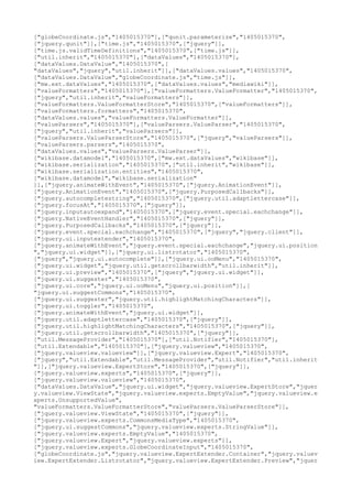 ["globeCoordinate.js","1405015370"],["qunit.parameterize","1405015370",
["jquery.qunit"]],["time.js","1405015370",["jquery"]],
["time.js.validTimeDefinitions","1405015370",["time.js"]],
["util.inherit","1405015370"],["dataValues","1405015370"],
["dataValues.DataValue","1405015370",[
"dataValues","jquery","util.inherit"]],["dataValues.values","1405015370",
["dataValues.DataValue","globeCoordinate.js","time.js"]],
["mw.ext.dataValues","1405015370",["dataValues.values","mediawiki"]],
["valueFormatters","1405015370"],["valueFormatters.ValueFormatter","1405015370",
["jquery","util.inherit","valueFormatters"]],
["valueFormatters.ValueFormatterStore","1405015370",["valueFormatters"]],
["valueFormatters.formatters","1405015370",
["dataValues.values","valueFormatters.ValueFormatter"]],
["valueParsers","1405015370"],["valueParsers.ValueParser","1405015370",
["jquery","util.inherit","valueParsers"]],
["valueParsers.ValueParserStore","1405015370",["jquery","valueParsers"]],
["valueParsers.parsers","1405015370",
["dataValues.values","valueParsers.ValueParser"]],
["wikibase.datamodel","1405015370",["mw.ext.dataValues","wikibase"]],
["wikibase.serialization","1405015370",["util.inherit","wikibase"]],
["wikibase.serialization.entities","1405015370",
["wikibase.datamodel","wikibase.serialization"
]],["jquery.animateWithEvent","1405015370",["jquery.AnimationEvent"]],
["jquery.AnimationEvent","1405015370",["jquery.PurposedCallbacks"]],
["jquery.autocompletestring","1405015370",["jquery.util.adaptlettercase"]],
["jquery.focusAt","1405015370",["jquery"]],
["jquery.inputautoexpand","1405015370",["jquery.event.special.eachchange"]],
["jquery.NativeEventHandler","1405015370",["jquery"]],
["jquery.PurposedCallbacks","1405015370",["jquery"]],
["jquery.event.special.eachchange","1405015370",["jquery","jquery.client"]],
["jquery.ui.inputextender","1405015370",
["jquery.animateWithEvent","jquery.event.special.eachchange","jquery.ui.position
","jquery.ui.widget"]],["jquery.ui.listrotator","1405015370",
["jquery","jquery.ui.autocomplete"]],["jquery.ui.ooMenu","1405015370",
["jquery.ui.widget","jquery.util.getscrollbarwidth","util.inherit"]],
["jquery.ui.preview","1405015370",["jquery","jquery.ui.widget"]],
["jquery.ui.suggester","1405015370",
["jquery.ui.core","jquery.ui.ooMenu","jquery.ui.position"]],[
"jquery.ui.suggestCommons","1405015370",
["jquery.ui.suggester","jquery.util.highlightMatchingCharacters"]],
["jquery.ui.toggler","1405015370",
["jquery.animateWithEvent","jquery.ui.widget"]],
["jquery.util.adaptlettercase","1405015370",["jquery"]],
["jquery.util.highlightMatchingCharacters","1405015370",["jquery"]],
["jquery.util.getscrollbarwidth","1405015370",["jquery"]],
["util.MessageProvider","1405015370"],["util.Notifier","1405015370"],
["util.Extendable","1405015370"],["jquery.valueview","1405015370",
["jquery.valueview.valueview"]],["jquery.valueview.Expert","1405015370",
["jquery","util.Extendable","util.MessageProvider","util.Notifier","util.inherit
"]],["jquery.valueview.ExpertStore","1405015370",["jquery"]],
["jquery.valueview.experts","1405015370",["jquery"]],
["jquery.valueview.valueview","1405015370",
["dataValues.DataValue","jquery.ui.widget","jquery.valueview.ExpertStore","jquer
y.valueview.ViewState","jquery.valueview.experts.EmptyValue","jquery.valueview.e
xperts.UnsupportedValue",
"valueFormatters.ValueFormatterStore","valueParsers.ValueParserStore"]],
["jquery.valueview.ViewState","1405015370",["jquery"]],
["jquery.valueview.experts.CommonsMediaType","1405015370",
["jquery.ui.suggestCommons","jquery.valueview.experts.StringValue"]],
["jquery.valueview.experts.EmptyValue","1405015370",
["jquery.valueview.Expert","jquery.valueview.experts"]],
["jquery.valueview.experts.GlobeCoordinateInput","1405015370",
["globeCoordinate.js","jquery.valueview.ExpertExtender.Container","jquery.valuev
iew.ExpertExtender.Listrotator","jquery.valueview.ExpertExtender.Preview","jquer
 