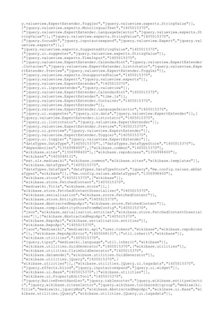 y.valueview.ExpertExtender.Toggler","jquery.valueview.experts.StringValue"]],
["jquery.valueview.experts.MonolingualText","1405015370",
["jquery.valueview.ExpertExtender.LanguageSelector","jquery.valueview.experts.St
ringValue"]],["jquery.valueview.experts.StringValue","1405015370",
["jquery.focusAt","jquery.inputautoexpand","jquery.valueview.Expert","jquery.val
ueview.experts"]],[
"jquery.valueview.experts.SuggestedStringValue","1405015370",
["jquery.ui.suggester","jquery.valueview.experts.StringValue"]],
["jquery.valueview.experts.TimeInput","1405015370",
["jquery.valueview.ExpertExtender.CalendarHint","jquery.valueview.ExpertExtender
.Container","jquery.valueview.ExpertExtender.Listrotator","jquery.valueview.Expe
rtExtender.Preview","jquery.valueview.ExpertExtender.Toggler"]],
["jquery.valueview.experts.UnsupportedValue","1405015370",
["jquery.valueview.Expert","jquery.valueview.experts"]],
["jquery.valueview.ExpertExtender","1405015370",
["jquery.ui.inputextender","jquery.valueview"]],
["jquery.valueview.ExpertExtender.CalendarHint","1405015370",
["jquery.valueview.ExpertExtender","time.js"]],
["jquery.valueview.ExpertExtender.Container","1405015370",
["jquery.valueview.ExpertExtender"]],
["jquery.valueview.ExpertExtender.LanguageSelector","1405015370",
["jquery.ui.suggester","jquery.uls.data","jquery.valueview.ExpertExtender"]],[
"jquery.valueview.ExpertExtender.Listrotator","1405015370",
["jquery.ui.listrotator","jquery.valueview.ExpertExtender"]],
["jquery.valueview.ExpertExtender.Preview","1405015370",
["jquery.ui.preview","jquery.valueview.ExpertExtender"]],
["jquery.valueview.ExpertExtender.Toggler","1405015370",
["jquery.ui.toggler","jquery.valueview.ExpertExtender"]],
["dataTypes.DataType","1405015370"],["dataTypes.DataTypeStore","1405015370"],
["dependencies","1356998400"],["wikibase.common","1405015370"],
["wikibase.sites","1356998400"],["wikibase.repoAccess","1356998400"],
["wikibase","1405048131",
["ext.uls.mediawiki","wikibase.common","wikibase.sites","wikibase.templates"]],
["wikibase.dataTypes","1405015370",
["dataTypes.DataType","dataTypes.DataTypeStore","jquery","mw.config.values.wbDat
aTypes","wikibase"]],["mw.config.values.wbDataTypes","1356998400"],
["wikibase.store","1405015370",["wikibase"]],
["wikibase.store.FetchedContent","1405015370",
["mediawiki.Title","wikibase.store"]],[
"wikibase.store.FetchedContentUnserializer","1405015370",
["wikibase.serialization","wikibase.store.FetchedContent"]],
["wikibase.store.EntityStore","1405015370",
["wikibase.AbstractedRepoApi","wikibase.store.FetchedContent"]],
["wikibase.compileEntityStoreFromMwConfig","1405015370",
["json","wikibase.serialization.entities","wikibase.store.FetchedContentUnserial
izer"]],["wikibase.AbstractedRepoApi","1405015370",
["wikibase.RepoApi","wikibase.serialization.entities"]],
["wikibase.RepoApi","1405015370",
["json","mediawiki","mediawiki.api","user.tokens","wikibase","wikibase.repoAcces
s"]],["wikibase.RepoApiError","1405048131",["util.inherit","wikibase"]],
["wikibase.utilities","1405015370",
["jquery.tipsy","mediawiki.language","util.inherit","wikibase"]],
["wikibase.utilities.GuidGenerator","1405015370",["wikibase.utilities"]],
["wikibase.utilities.ClaimGuidGenerator","1405015370",
["wikibase.datamodel","wikibase.utilities.GuidGenerator"]],
["wikibase.utilities.jQuery","1405015370",[
"wikibase.utilities"]],["wikibase.utilities.jQuery.ui.tagadata","1405015370",
["jquery.effects.blind","jquery.inputautoexpand","jquery.ui.widget"]],
["wikibase.ui.Base","1405015370",["wikibase.utilities"]],
["wikibase.ui.PropertyEditTool","1405015370",
["jquery.NativeEventHandler","jquery.tablesorter","jquery.wikibase.entityselecto
r","jquery.wikibase.siteselector","jquery.wikibase.toolbareditgroup","mediawiki.
Title","mediawiki.jqueryMsg","wikibase.AbstractedRepoApi","wikibase.ui.Base","wi
kibase.utilities.jQuery","wikibase.utilities.jQuery.ui.tagadata"]],
 