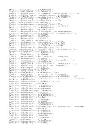 ["mediawiki.page.image.pagination","1405034410",
["jquery.spinner","mediawiki.Uri","mediawiki.util"]],
["mediawiki.special","1405015370"],["mediawiki.special.block","1405015370",
["mediawiki.util"]],["mediawiki.special.changeemail","1405048132",[
"mediawiki.util"]],["mediawiki.special.changeslist","1405015369"],
["mediawiki.special.changeslist.legend","1405015369"],
["mediawiki.special.changeslist.legend.js","1405015370",
["jquery.cookie","jquery.makeCollapsible"]],
["mediawiki.special.changeslist.enhanced","1405015370"],
["mediawiki.special.movePage","1405015370",["jquery.byteLimit"]],
["mediawiki.special.pageLanguage","1405015370"],
["mediawiki.special.pagesWithProp","1405015370"],
["mediawiki.special.preferences","1405048132",["mediawiki.language"]],
["mediawiki.special.recentchanges","1405015370",["mediawiki.special"]],
["mediawiki.special.search","1405048131"],
["mediawiki.special.undelete","1405015370"],
["mediawiki.special.upload","1405015370",
["mediawiki.libs.jpegmeta","mediawiki.util"]],
["mediawiki.special.userlogin.common.styles","1405015370"],
["mediawiki.special.userlogin.signup.styles","1405015370"],
["mediawiki.special.userlogin.login.styles","1405015370"],
["mediawiki.special.userlogin.common.js","1405048132"],[
"mediawiki.special.userlogin.signup.js","1405048132",["jquery.throttle-
debounce","mediawiki.api","mediawiki.jqueryMsg"]],
["mediawiki.special.unwatchedPages","1405015370",
["mediawiki.Title","mediawiki.api.watch"]],
["mediawiki.special.javaScriptTest","1405015370",["jquery.qunit"]],
["mediawiki.special.version","1405015370"],
["mediawiki.legacy.ajax","1405015370",["mediawiki.legacy.wikibits"]],
["mediawiki.legacy.commonPrint","1405015363"],
["mediawiki.legacy.config","1405015370",["mediawiki.legacy.wikibits"]],
["mediawiki.legacy.protect","1405015370",["jquery.byteLimit"]],
["mediawiki.legacy.shared","1405015363"],
["mediawiki.legacy.oldshared","1405015370"],
["mediawiki.legacy.upload","1405015370",
["jquery.spinner","mediawiki.Title","mediawiki.api"]],
["mediawiki.legacy.wikibits","1405015370",["mediawiki.util"]],
["mediawiki.ui","1405015370"],["mediawiki.ui.button","1405015362"],["es5-
shim","1405034410",[],null,"local","return(function(){'use strict';return!this;}
());"],["oojs","1405015366",[
"es5-shim","json"]],["oojs-ui","1405048131",["oojs"]],
["ext.geshi.language.4cs","1404408784"],
["ext.geshi.language.6502acme","1404408784"],
["ext.geshi.language.6502kickass","1404408784"],
["ext.geshi.language.6502tasm","1404408784"],
["ext.geshi.language.68000devpac","1404408784"],
["ext.geshi.language.abap","1404408784"],
["ext.geshi.language.actionscript","1404408784"],
["ext.geshi.language.actionscript3","1404408784"],
["ext.geshi.language.ada","1404408784"],
["ext.geshi.language.algol68","1404408784"],
["ext.geshi.language.apache","1404408784"],
["ext.geshi.language.applescript","1404408784"],
["ext.geshi.language.apt_sources","1404408784"],
["ext.geshi.language.arm","1404408784"],["ext.geshi.language.asm","1404408784"],
["ext.geshi.language.asp","1404408784"],
["ext.geshi.language.asymptote","1404408784"],
["ext.geshi.language.autoconf","1404408784"],
["ext.geshi.language.autohotkey","1404408784"],
["ext.geshi.language.autoit","1404408784"],
["ext.geshi.language.avisynth","1404408784"],[
"ext.geshi.language.awk","1404408784"],
["ext.geshi.language.bascomavr","1404408784"],
["ext.geshi.language.bash","1404408784"],
 